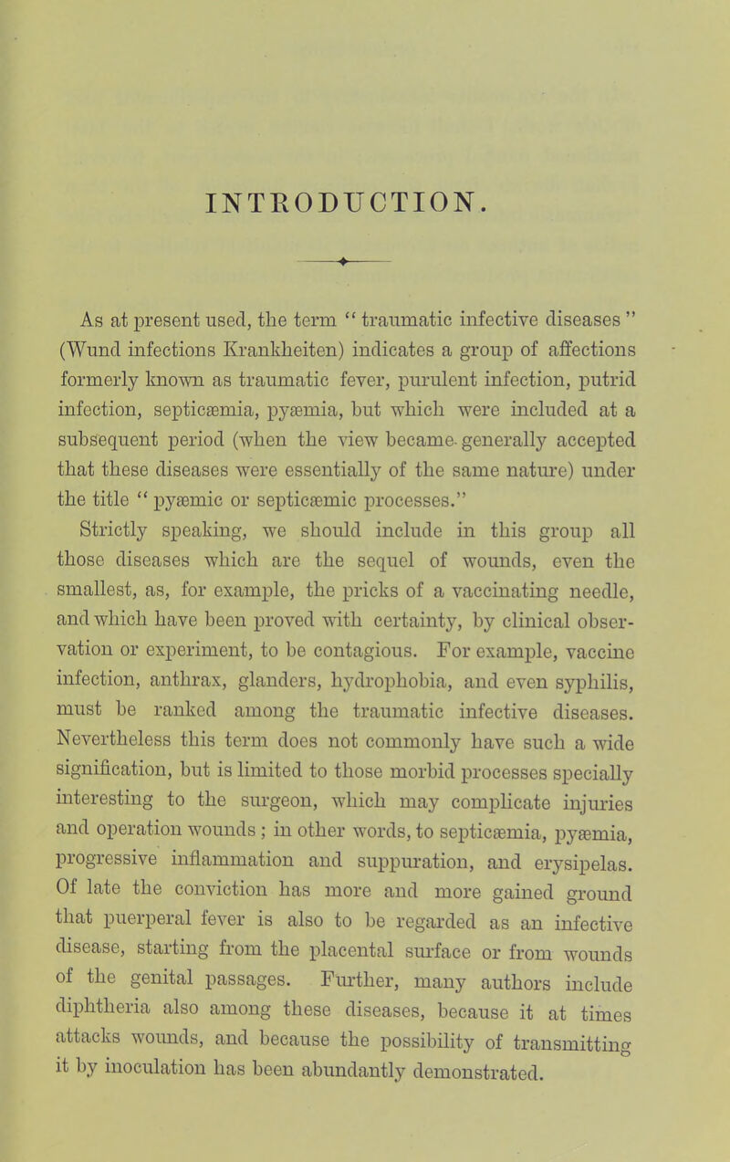 INTRODUCTION. As at present used, the term “ traumatic infective diseases ” (Wund infections Krankheiten) indicates a group of affections formerly known as traumatic fever, purulent infection, putrid infection, septicEemia, pyaemia, but which were included at a subsequent period (when the view became, generally accej)ted that these diseases were essentially of the same nature) under the title “ pyaemic or septicaemic processes.” Strictly speaking, we should include in this group all those diseases which are the sequel of wounds, even the smallest, as, for example, the pricks of a vaccinating needle, and which have been proved with certainty, by clinical obser- vation or experiment, to be contagious. For example, vaccine infection, anthrax, glanders, hydrophobia, and even syphilis, must be ranked among the traumatic infective diseases. Nevertheless this term does not commonly have such a wide signification, but is limited to those morbid processes specially interesting to the surgeon, which may complicate injuries and operation wounds; in other words, to septicaemia, pyaemia, progressive inflammation and suppuration, and erysipelas. Of late the conviction has more and more gained ground that puerperal fever is also to be regarded as an infective disease, starting from the placental siu’face or from wounds of the genital passages. Fimther, many authors include diphtheria also among these diseases, because it at times attacks woimds, and because the possibility of transmitting it by inoculation has been abundantly demonstrated.