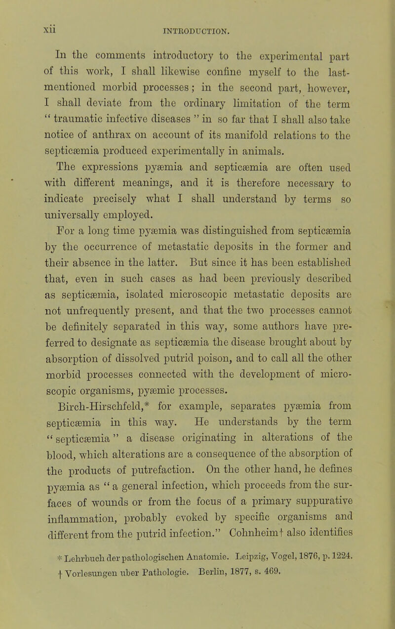 In the comments introductory to the experimental part of this work, I shall likewise confine myself to the last- mentioned morbid processes; in the second part, however, I shall deviate from the ordinary limitation of the term “ traumatic infective diseases ” in so far that I shall also take notice of anthrax on account of its manifold relations to the septiciemia produced experimentally in animals. The expressions pysemia and septicaemia are often used with different meanings, and it is therefore necessary to indicate precisely what I shall understand by terms so universally employed. For a long time pyaemia was distinguished from septicaemia by the occurrence of metastatic deposits in the former and their absence in the latter. But since it has been established that, even in such cases as had been previously described as septicaemia, isolated microscopic metastatic deposits are not unfrequently present, and that the two processes cannot be definitely separated in this way, some authors have pre- ferred to designate as septicaemia the disease brought about by absorption of dissolved putrid poison, and to call all the other morbid processes connected with the development of micro- scopic organisms, pyaemic processes. Birch-Hirschfeld,* for example, separates pyaemia from septicaemia in this way. He understands by the term “ septicaemia ” a disease originating in alterations of the blood, which alterations are a consequence of the absorption of the products of putrefaction. On the other hand, he defines pyaemia as “ a general infection, which proceeds from the sur- faces of wounds or from the focus of a primary suppm’ative inflammation, probably evoked by specific organisms and different from the putrid infection.” Cohnheimt also identifies Lehrbucli cTer patliologisclien Anatomie. Leipzig, Vogel, 1876, p. 1224. f Vorlesungen uber Patliologie. Berlin, 1877, s. 469.