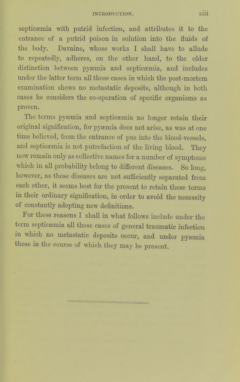 septica0mia with jputrid infection, and attributes it to the entrance of a putrid poison in solution into the fiuids of the body. Davaine, whose works I shall have to allude to repeatedly, adheres, on the other hand, to the older distinction between pysemia and septicemia, and includes under the latter term all those cases in which the post-mortem examination shows no metastatic deposits, although in both cases he considers the co-operation of specific organisms as proven. The terms pj’-emia and septicemia no longer retain their original signification, for pyemia does not arise, as was at one time believed, from the entrance of pus into the blood-vessels, and septicemia is not putrefaction of the living blood. They now remain only as collective names for a number of symptoms which in all probability belong to diflerent diseases. So long, however, as these diseases are not sufficiently separated from each other, it seems best for the present to retain these terms in them ordinary signification, in order to avoid the necessity of constantly adopting new definitions. For these reasons I shall in what follows include under the term septicaemia all those cases of general traumatic infection in which no metastatic deposits occur, and under pyaemia those in the course of which they may be present.