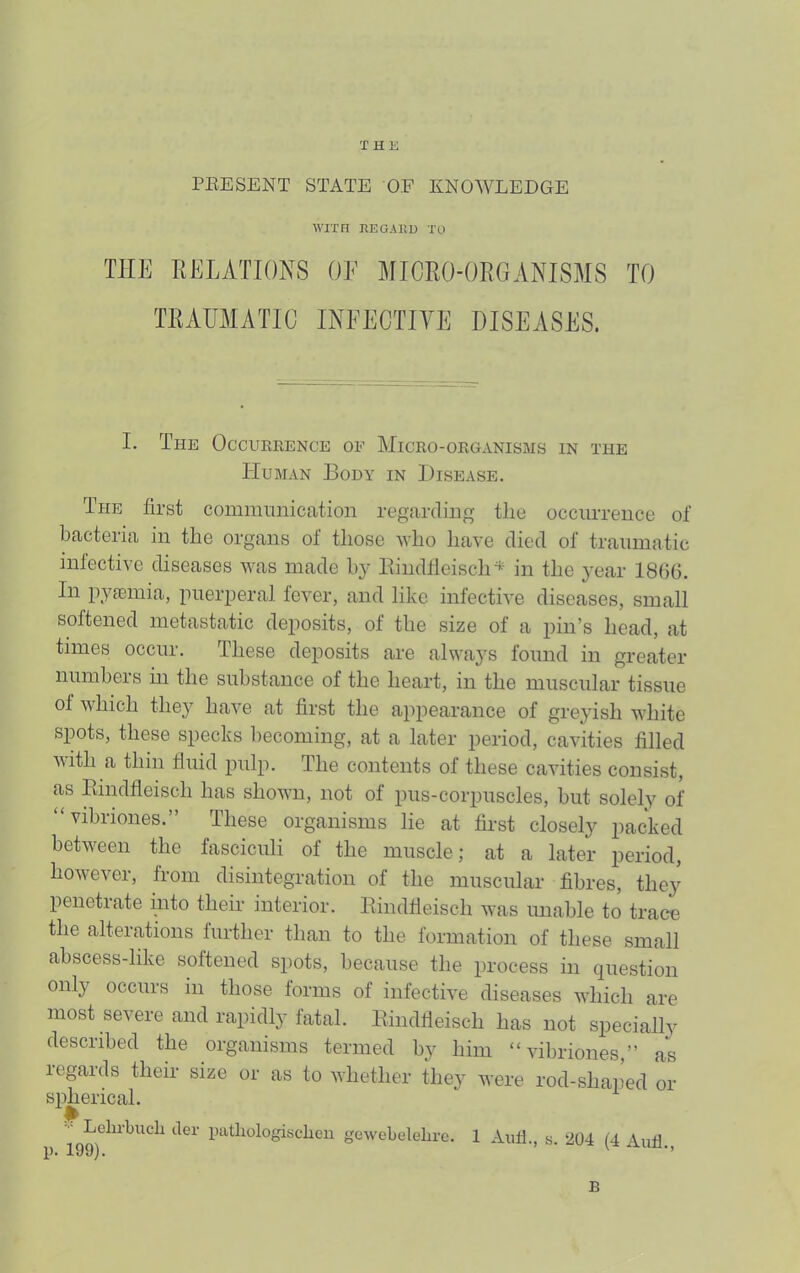 THE PEESENT STATE OF KNOWLEDGE WITH HEGAKD TO THE RELATIONS OF MICRO-ORGANISMS TO TRAUMATIC INFECTITE DISEASES. I. The Occurrence oe Micro-organisms in the Human Body in Disease. The first communication regarding tlie occurrence of bacteria in the organs of tliose who liave died of traumatic infective diseases was made by Eindfleisclm^ in the year 1866. In j^yfcmia, puerperal fever, and like infective diseases, small softened metastatic deposits, of the size of a pin’s head, at times occur. These deposits are always found in greater numbers in the substance of the heart, in the muscular tissue of which they have at first the appearance of grejdsh white simts, these specks becoming, at a later period, cavities filled with a thin fluid pulp. The contents of these cavities consist, as Eindfleisch has shown, not of pus-corpuscles, but solely of “vibriones.” These organisms lie at first closely packed between the fasciculi of the muscle; at a later period, however, from disintegration of the muscular fibres, the}^ penetrate into their interior. Eindfleisch was unable to trace the alterations further than to the formation of these small abscess-like softened spots, because the process in question only occurs in those forms of infective diseases which are most severe and rapidly fatal. Eindfleisch has not specially desciibed the organisms termed by him “vibriones,” as regards their size or as to whether they were rod-shaped or spherical. Lehrbucli tier patliologisclien gewebeleliro. 1 Aull., s. 204 (4 Aufl B