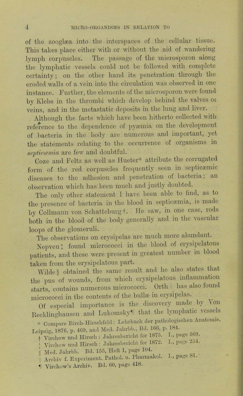 of the zooglfea into the interspaces of the cellular tissue. This takes place either with or without the aid of wandering lymph corpuscles. The passage of the microsporoii along the lymphatic vessels could not he followed with complete certainty; on the other hand its penetration through the eroded walls of a vein into the circulation was observed in one instance. Further, the elements of the microsporon were found by Klehs in the thrombi which develop behind the valves oi veins, and in the metastatic deposits in the lung and liver. Although the facts which have been hitherto collected with reference to the dependence of pyaemia on the development of bacteria in the body are numerous and important, yet the statements relating to the occurrence of organisms in septiciemia are few and doubtful. Coze and Feltz as well as Hueter* attribute the corrugated form of the red corpuscles frequently seen in septicaemic diseases to the adhesion and penetration of bacteria; an observation Avhich has been much and justly doubted. The only other statement I have been able to find, as to the presence of bacteria in the blood in septicaemia, is made by Collmann von Schatteburg t. He saw, in one case, rods both in the blood of the body generally and m the vascular loops of the glomeruli. The observations on erysipelas are much more abundant. Nepveut found micrococci in the blood of erysipelatous patients, and these Avere present in greatest number in blood taken from the erysipelatous part. Wilde § obtained the same result and he also states that the pus of wounds, from Avhich erysipelatous inflammation starts, contains numerous micrococci. Orth l| has also found micrococci in the contents of the bull® m erysipelas. Of especial importance is the discovery made^ by 'S on Eecklinghausen and LukomskylT that the lymphatic vessels * Compare Bircli-Hirsclifeld ; Lelirbucli cler patliologisclieu Auatomie. Leipzig, 187G, p. 4G9, and Med. Jalirld)., Bd. IGG, p. 184. f Vircliow und Hirscli: Jahresbericlit for 187o. I., page Sb9. [ Virchow mid Hirsch : Jahresberkdit for 1872. I., page ..o4. S Med. Jahrbb. Bd. 155, Heft 1, page 104. i| Archiv f. Experiment. Pathol, u. Pharmakol. L, page bl. Virchow’s Archiv. Bd. GO, page 418.