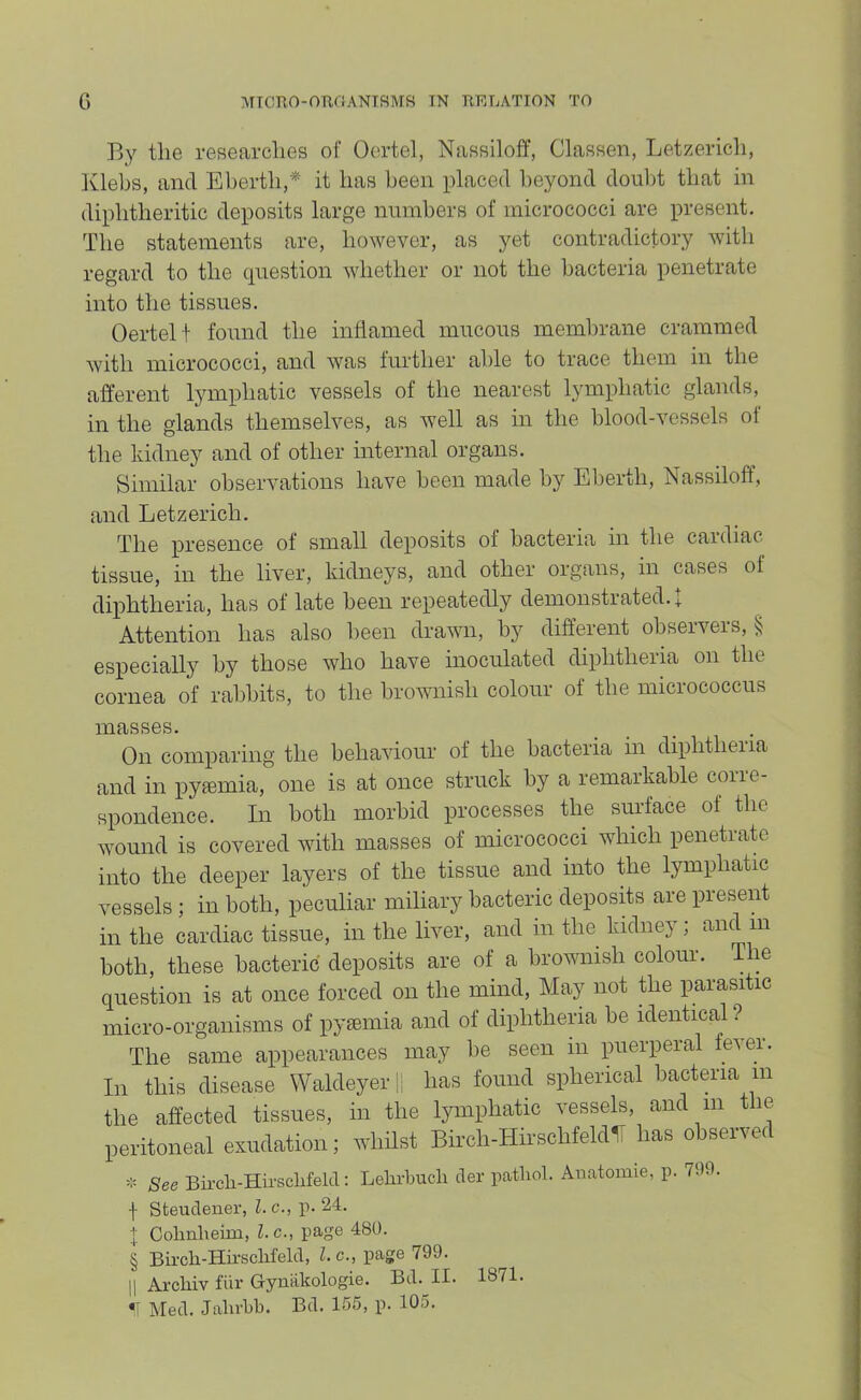 By the researches of Oertel, Nassiloff, Classen, Letzerich, Klehs, and Eherth,* it has been placed beyond doul)t that in diphtheritic deposits large nnrahers of micrococci are present. The statements are, however, as yet contradictory with regard to the cpiestion whether or not the bacteria penetrate into the tissues. Oertel t found the inflamed mucous membrane crammed Avitli micrococci, and was further able to trace them in the afferent lymphatic vessels of the nearest lymphatic glands, in the glands themselves, as well as in the blood-vessels of the kidney and of other internal organs. Similar observations have been made b}'' El)erth, Nassiloff, and Letzerich. The presence of small deposits of bacteria in tbe cardiac tissue, in the liver, kidneys, and other organs, in cases of diphtheria, has of late been repeatedly demonstrated. I Attention has also been drawn, by different observers, § especially by those who have inoculated diphtheiia on the cornea of rabbits, to the brownish colour of the micrococcus masses. On comparing the behaviour of the bacteria in diphtheiia and in pyaemia, one is at once struck by a remaikable coiie- spondence. In both morbid processes the surface of the wound is covered with masses of micrococci which penetrate into the deeper layers of the tissue and into the lymphatic vessels ; in both, peculiar miliary bacteric deposhs are present in the cardiac tissue, in the liver, and in the kidney; and in both, these bacteric deposits are of a broivnish colour. The question is at once forced on the mind. May not tiie parasitic micro-organisms of pyaemia and of diphtheria be identical ? The same appearances may be seen m puerperal fever. In this disease Waldeyeri; has found spherical bacteria in the affected tissues, in the lymphatic vessels, and m the peritoneal exudation; whilst Birch-Hirschfeldli has observed - See Birch-Hiivsclifelcl: Lelirbucli cler patliol. Anatomie, p. 799. I Steuclener, l.c., p. 24. Oolinheim, l.c., page 480. § Bii-cli-Hii'scMelcl, l.c., page 799. II Arcliiv fiir Gyniikologie. Bd. II. 1871.