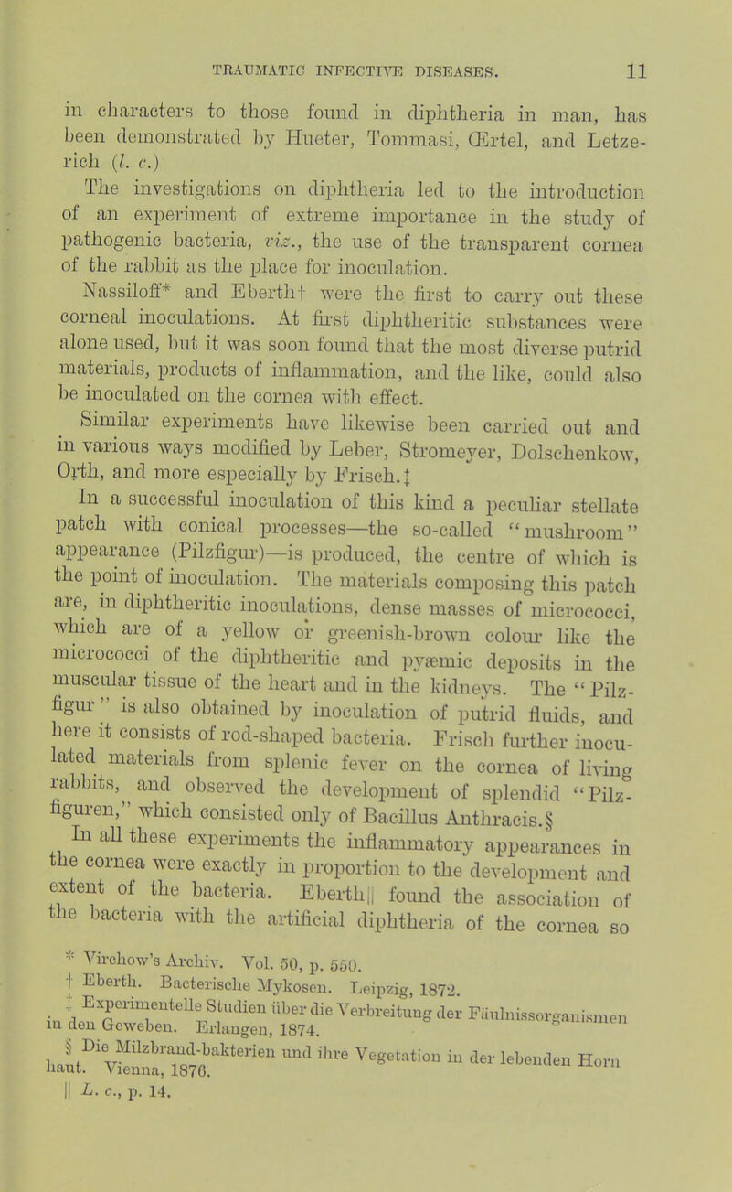 in characters to those found in diphtheria in man, has been demonstrated l)_y Hneter, Tommasi, CFirtel, and Letze- rich (/. c.) The investigations on diphtheria led to the introduction of an experiment of extreme importance in the study of pathogenic bacteria, vi^., the use of the transparent cornea of the rabbit as the place for inoculation. Nassiloff* and E berth f were the first to carry out these corneal inoculations. At first diphtheritic substances were alone used, hut it was soon found that the most diverse putrid materials, products of inflammation, and the like, could also lie inoculated on the cornea with effect. Similai experiments have likewise been carried out and in various ways modified by Leber, Stromeyer, Dolschenkow, Orth, and more especially by Frisch. | In a successful inoculation of this kind a peculiar stellate patch with conical processes—the so-called ‘‘mushroom” appearance (Pilzfigur)—is produced, the centre of which is the point of inoculation. The materials composing this patch are, in diphtheritic inoculations, dense masses of micrococci, which are of a yellow or greenish-brown colour like the micrococci of the diphtheritic and pyasmic deposits in the muscular tissue of the heart and in the kidne}'s. The “Pilz- figur is also obtained l)y inoculation of putrid fluids, and here it consists of rod-shaped bacteria. Frisch further inocu- lated materials from splenic fever on the cornea of living lahbits, and observed the development of splendid “Pilz- figuren,” which consisted only of Bacillus Anthracis.§ In all these experiments the inflammatory appearances in the cornea were exactly in proportion to the development and extent of the bacteria. Eberth,, found the association of the bacteria with the artificial diphtheria of the cornea so - Virchow’s Archiv. Vol. 50, p. 550. I Eberth. Bacterisclie Mj'kosen. Leipzig, 1872 Hon,