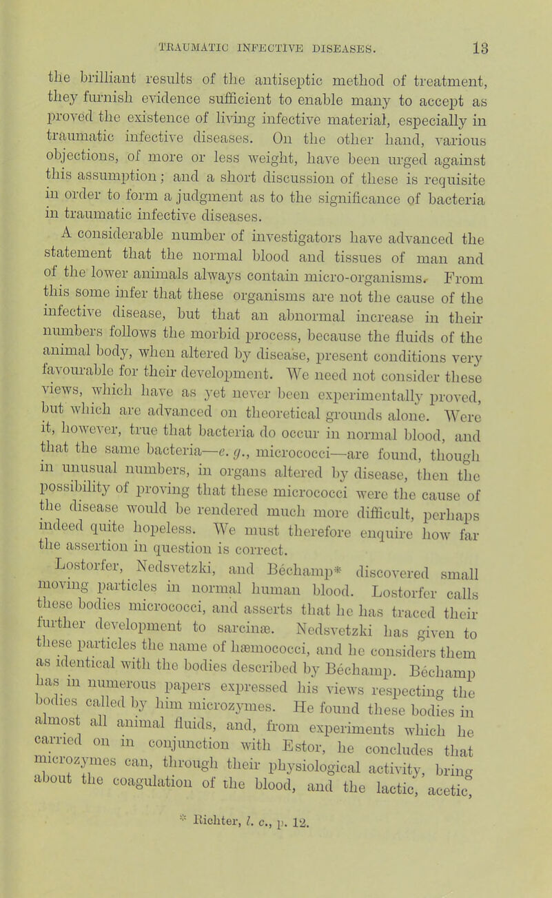 the brilliant results of the antiseptic method of treatment, they furnish evidence sulficient to enable many to accept as proved the existence of Imng infective material, especially in traumatic infective diseases. On the other hand, various objections, of more or less weight, have been urged against this assumption; and a short discussion of these is requisite m order to form a judgment as to the significance of bacteria in traumatic infective diseases. A considerable number of investigators have advanced the statement that the normal blood and tissues of man and of the lower animals always contain micro-organisms^ From this some infer that these organisms are not the cause of the infective disease, but that an abnormal increase in their numbers follows the morbid process, because the fluids of the animal body, when altered by disease, present conditions very favourable for their development. We need not consider these views, which have as }'et never l)een experimcntall}' jirovcd, but Avhich are advanced on theoretical grounds alone. Were it, however, true that bacteria do occur in normal blood, and that the same bacteria—c. y., micrococci—are found, though m unusual numbers, in organs altered by disease, then the possibility of proving that these micrococci were the cause of the disease would be rendered much more difiicult, perhaps indeed quite hopeless. We must therefore enquire how far the assertion in question is correct. Lostorfer, Nedsvetzki, and Bechamp^^ discovered small nioving particles in normal human blood. Lostorfer calls these bodies micrococci, and asserts that he has traced their further development to sarcinas. Nedsvetzki has given to these particles the name of luemococci, and he considers them as identical with the bodies described by Bechamp. Bechamp has 111 numerous papers expressed his views respecting the I'oilies calle,! by him mioronymes. He found these bodies iu almost all animal fluids, and, from experiments which he earned on in coiijimction with Estor, he concludes that micimymes can. through their physiological activity, brincr about the coagulation of the blood, and the lactic. acetic° llichter, 1. c., p. 12.