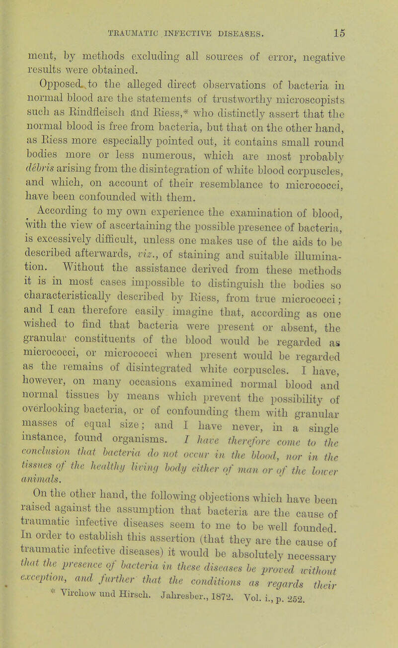 incut, metliocls excluding all sources of error, negative results were obtained. OiiposecLJo the alleged direct ol)servations of bacteria in normal blood are the statements of trustworthy microscoiiists such as Eindheisch and Eiess,*- who distinctlj'' assert that the normal blood is free from bacteria, but that on the other hand, as Eiess more especially pointed out, it contains small round bodies more or less numerous, which are most probably tlchris arising from the disintegration of white blood corpuscles, and which, on account of their resemblance to micrococci, have been confounded with them. According to my own experience the examination of blood, with the view of ascertaining the possible presence of bacteria, is excessively difficult, unless one makes use of the aids to be described afterwards, viz., of staining and suitable illumina- tion. Without the assistance derived from these methods it is in most cases impossible to distinguish the bodies so characteristically described by Eiess, from true micrococci; and I can theiefore easily iniiigine that, according as one wished to find that bacteria were present or absent, the gianulaL constituents of the blood would be regarded as micrococci, or micrococci when present would be regarded as the remains of disintegrated white corpuscles. I have, however, on many occasions examined normal blood and normal tissues by means which prevent the possibility of overlooking bacteria, or of confounding them with granular masses of equal size; and I have never, in a single instance, found organisms. Z have thevefove come to the concltmon that bacteria do not occur in the blood, nor in the laiiii, uctuiena are me cause of itic infective diseases seem to me to be well founded. aminals.
