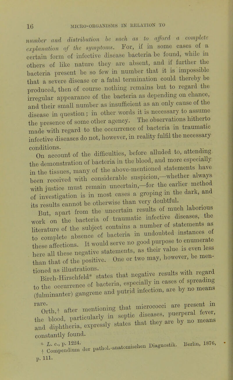 IG BIICliU-UllUANlSMS IN IIKLATIUN TO nuinher and distribution be such as to afford a complete explanation of the symptoms. For, if in some cases of a certain form of infective disease bacteria be found, wbile in others of like nature they are absent, and if further the bacteria present be so few in number that it is impossible that a severe disease or a fatal termination could thereby be produced, then of course nothing remains but to regard the irregular appearance of the bacteria as depending on chance, and their small number as insufficient as an only cause of the disease in question; in other words it is necessary to assume the presence of some other agency. The observations hitherto made with regard to the occurrence of bacteria m traumatic infective diseases do not, however, in reality fulfil the necessary On account of the difficulties, before alluded to, attending the demonstration of bacteria in the blood, and more espcially in the tissues, many of the ahove-mentioned statements have been received with considerable suspicion.-whether always with justice must remain uncertam,-tor the earlier metho of investigation is in most cases a groping m the dark, and its results cannot be otherwise than very douMful. But, apart from the uncertain results of much laborious work on the bacteria of traumatic infective diseases t literature of the subject contains a number of statements as to complete absence of bacteria in undoubted instances of these affections. It would serve no good purpose to enumeiate eVe aU these negative statements, as their value is even less u:::the ;ositive. One or two may. however, he men- ‘hS to the occurrence of bacteria, especially in cases of spieading (fulminanter) gangrene and putrid infection, are y no mea '“orth t after mentioning that micrococci are present m 1, ° n l‘ mrticularly in septic diseases, puerperal fevei, the blood, paiticuiai y i ire bv no means and diphtheria, expressly states that they aie by constantly found. ; patlicl.-imatomischen Di.gaostilc. Berlin. 13™.