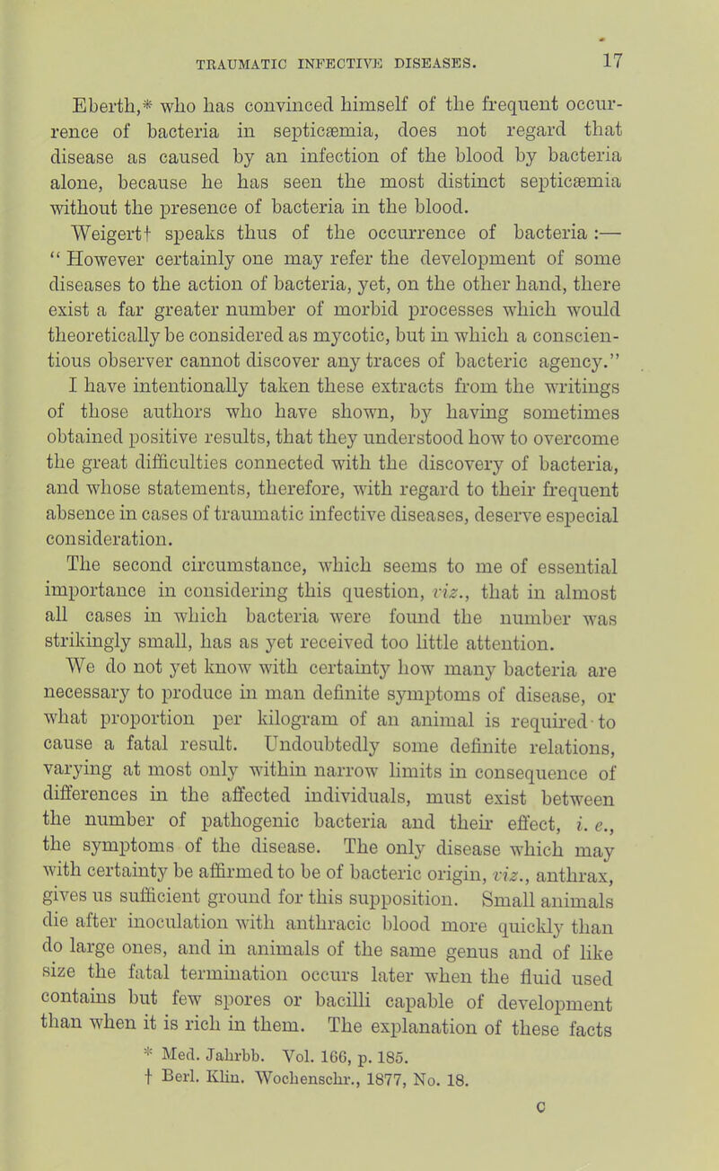 Eberth,* who has convinced himself of the frequent occur- rence of bacteria in septicaemia, does not regard that disease as caused by an infection of the blood by bacteria alone, because he has seen the most distinct septicaemia without the presence of bacteria in the blood. Weigertt siieaks thus of the occurrence of bacteria :— “ However certainly one may refer the development of some diseases to the action of bacteria, yet, on the other hand, there exist a far greater number of morbid processes which would theoretically be considered as mycotic, but in which a conscien- tious observer cannot discover any traces of bacteric agency.” I have intentionally taken these extracts from the writings of those authors who have shown, by having sometimes obtained positive results, that they understood how to overcome the great difSculties connected with the discovery of bacteria, and whose statements, therefore, with regard to their frequent absence in cases of traumatic infective diseases, deserve especial consideration. The second circumstance, which seems to me of essential importance in considering this question, viz., that in almost all cases in which bacteria were found the number was strikingly small, has as yet received too little attention. We do not yet know with certainty how many bacteria are necessary to produce in man definite symptoms of disease, or what proportion per kilogram of an animal is required to cause a fatal result. Undoubtedly some definite relations, varying at most only within narrow limits in consequence of differences in the affected individuals, must exist between the number of pathogenic bacteria and them effect, i. e., the symptoms of the disease. The only disease which may with certainty be affirmed to be of bacteric origin, viz., anthrax, gives us sufficient ground for this supposition. Small animals die after inoculation with anthracic blood more quiclily than do large ones, and in animals of the same genus and of like size the fatal termination occurs later when the fluid used contains but few spores or bacilli capable of development than when it is rich in them. The explanation of these facts * Med. Jalirbb. Vol. 166, p. 185. t Berl. Kbu. Wocbenscbr., 1877, No. 18. C