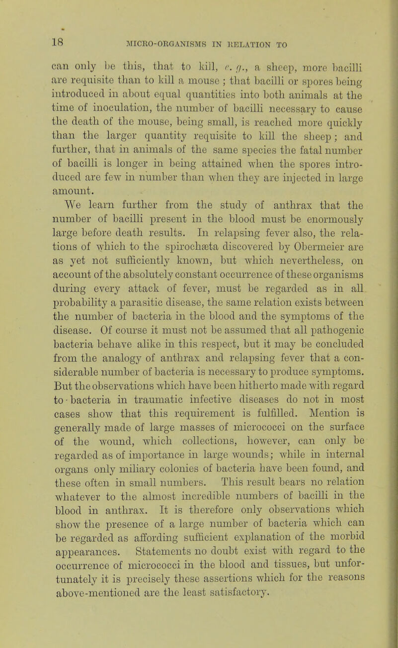 can only l)c tins, that to kill, r. r/., a sheep, more l)acilli are reciuisite than to kill a mouse ; that bacilli or spores being introduced in about equal quantities into both animals at the time of inoculation, the number of bacilli necessary to cause the death of the mouse, being small, is reached more quickly than the larger quantity requisite to kill the sheep; and further, that in animals of the same species the fatal number of bacilli is longer in being attained when the spores intro- duced are few in number than when they are injected in large amount. We learn further from the study of anthrax that the number of bacilli present in the blood must be enormously large before death results. In relapsing fever also, the rela- tions of which to the spirochaeta discovered by Obermeier are as yet not sufficiently known, but which nevertheless, on account of the absolutely constant occurrence of these organisms during every attack of fever, must he regarded as in all jirobahility a parasitic disease, the same relation exists between the number of bacteria in the blood and the symptoms of the disease. Of course it must not be assumed that all pathogenic bacteria behave alike in this respect, hut it may he concluded from the analogy of anthrax and relapsing fever that a con- siderable number of bacteria is necessary to produce symptoms. But the observations which have been hitherto made with regard to • bacteria in traumatic infective diseases do not m most cases show that this requirement is fulfilled. Mention is generally made of large masses of micrococci on the surface of the wound, which collections, however, can only be regarded as of importance in large wounds; while in internal organs only miliary colonies of bacteria have been found, and these often in small numbers. This result bears no relation whatever to the almost incredible numbers of baciUi in the blood in anthrax. It is therefore only observations which show the presence of a large number of bacteria which can be regarded as affording sufficient explanation of the morbid appearances. Statements no doubt exist with regard to the occurrence of micrococci in the blood and tissues, but unfor- tunately it is precisely these assertions which for the reasons above-mentioned are the least satisfactory.