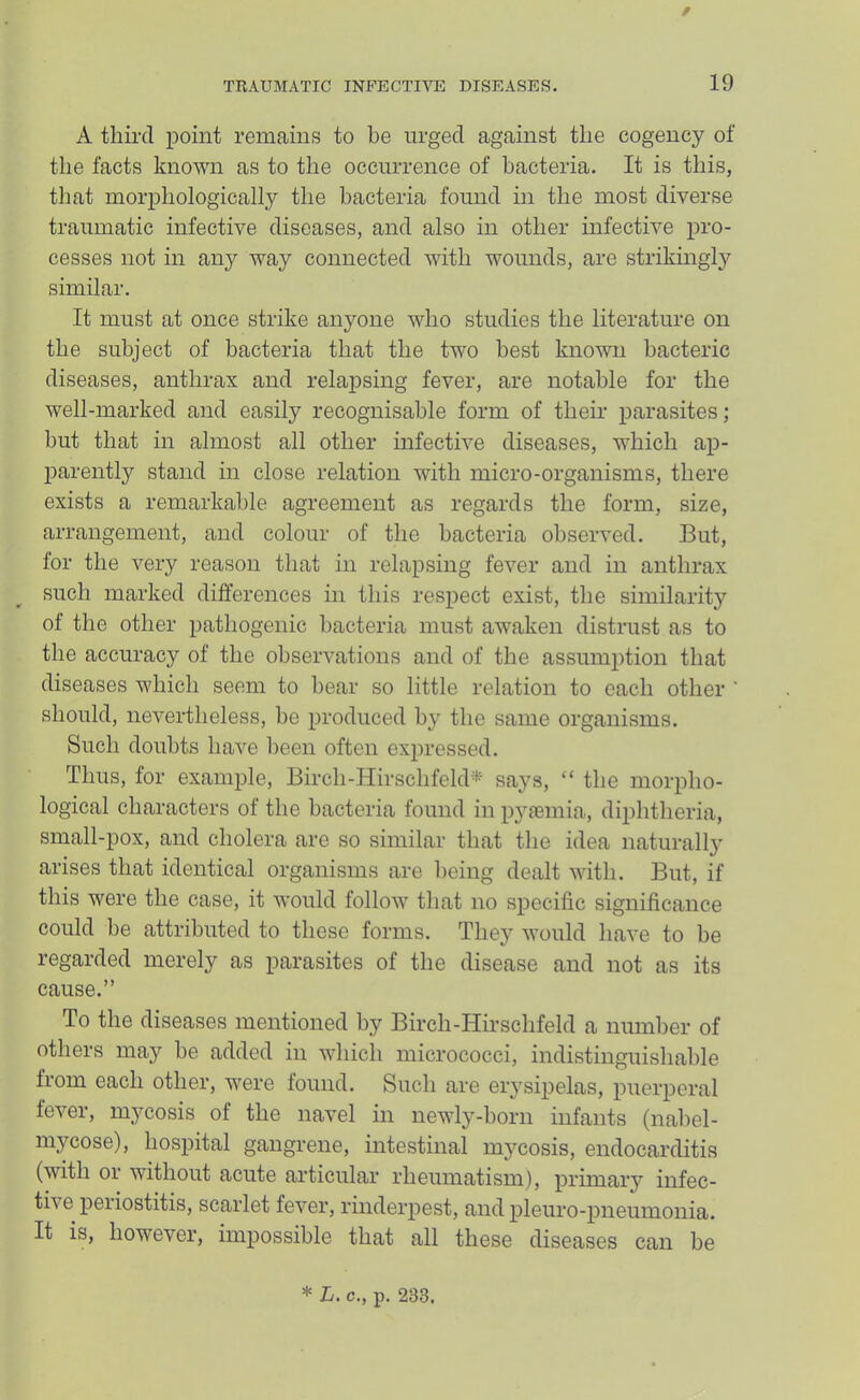 / TRAUMATIC INFECTIVE DISEASES. 19 A third point remains to he urged against the cogency of the facts known as to the occurrence of bacteria. It is this, that morphologically the bacteria found in the most diverse traumatic infective diseases, and also in other mfective pro- cesses not in any way connected with wounds, are strikmgly similar. It must at once strike anyone who studies the literature on the subject of bacteria that the two best known bacteric diseases, anthrax and relapsing fever, are notable for the well-marked and easily recognisable form of their parasites; but that in almost all other infective diseases, which ap- parently stand in close relation with micro-organisms, there exists a remarkable agreement as regards the form, size, arrangement, and colour of the bacteria observed. But, for the very reason that in relapsing fever and in anthrax such marked differences in this respect exist, the similarity of the other pathogenic bacteria must awaken distrust as to the accuracy of the observations and of the assumption that diseases which seem to bear so little relation to each other ' should, nevertheless, be produced by the same organisms. Such doubts have been often expressed. Thus, for example, Birch-HirschfekB' saj^s, “ the morpho- logical characters of the bacteria found in pyaemia, diphtheria, small-pox, and cholera are so similar that the idea naturally arises that identical organisms are being dealt with. But, if this were the case, it would follow that no specific significance could be attributed to these forms. They would have to be regarded merely as parasites of the disease and not as its cause.” To the diseases mentioned by Birch-Hirschfeld a number of others may be added in which micrococci, indistinguishable from each other, were found. Such are erysipelas, puerperal fever, mycosis of the navel in newly-born infants (nabel- mycose), hospital gangrene, intestinal mycosis, endocarditis (with 01 without acute articular rheumatism), primary infec- tive periostitis, scarlet fev’^er, rinderpest, and pleuro-pneumonia. It is, however, impossible that all these diseases can be * L. c., p. 233.