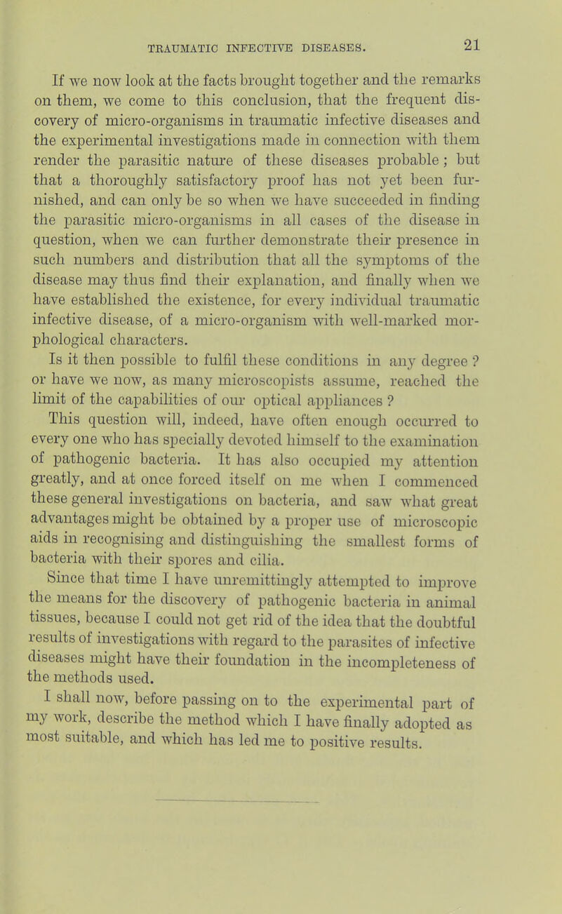 If we now look at the facts brought together and the remarks on them, we come to this conclusion, that the frequent dis- covery of micro-organisms in traumatic infective diseases and the experimental investigations made in connection with them render the parasitic nature of these diseases probable; but that a thoroughly satisfactory proof has not yet been fur- nished, and can only be so when we have succeeded in finding the parasitic micro-organisms in all cases of the disease in question, when we can further demonstrate their presence in such numbers and distribution that all the symptoms of the disease may thus find their explanation, and finally when we have established the existence, for every individual traumatic infective disease, of a micro-organism with well-marked mor- phological characters. Is it then possible to fulfil these conditions in any degree ? or have we now, as many microscopists assume, reached the limit of the capabilities of our optical appliances ? This question will, indeed, have often enough occimred to every one who has specially devoted himself to the examination of pathogenic bacteria. It has also occupied my attention greatly, and at once forced itself on me when I commenced these general investigations on bacteria, and saw what great advantages might be obtained by a proper use of microscojiic aids in recognising and distinguishing the smallest forms of bacteria with their spores and cilia. Since that time I have unremittingly attempted to improve the means for the discovery of pathogenic bacteria in animal tissues, because I could not get rid of the idea that the doubtful results of investigations with regard to the parasites of infective diseases might have their foundation in the incompleteness of the methods used. I shall now, before passing on to the experimental part of my work, describe the method which I have finally adopted as most suitable, and which has led me to positive results.