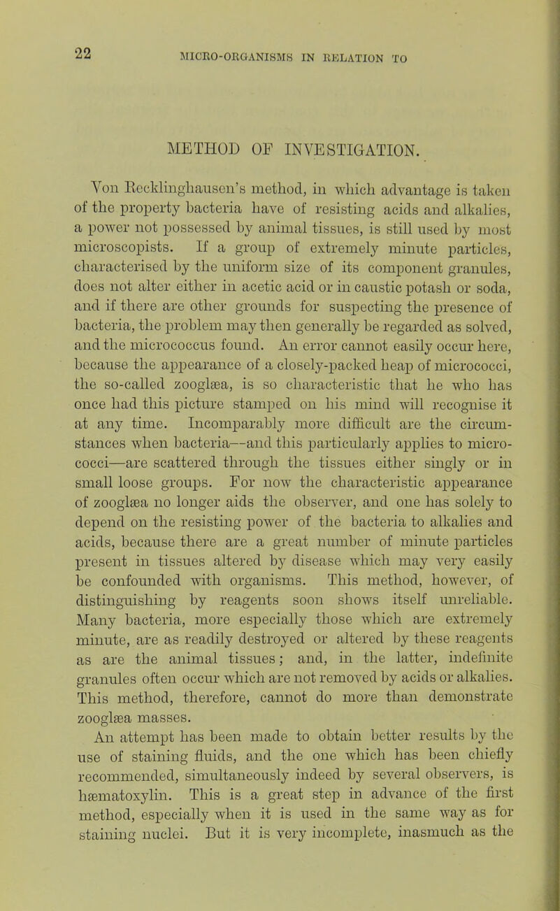 METHOD OF INVESTIGATION. Von Eocklingliausen’s metlioci, in wliicli advantage is taken of the property bacteria have of resisting acids and alkalies, a power not possessed by animal tissues, is still used by most microscopists. If a group of extremely minute particles, characterised by the uniform size of its component granules, does not alter either in acetic acid or in caustic potash or soda, and if there are other grounds for suspecting the presence of bacteria, the problem may then generally be regarded as solved, and the micrococcus found. An error cannot easily occur here, because the appearance of a closely-packed heap of micrococci, the so-called zoogleea, is so characteristic that he who has once had this picture stamped on his mind will recognise it at any time. Incomparably more difficult are the circmn- stances when bacteria—and this particularly applies to micro- cocci—are scattered through the tissues either singly or in small loose groups. For now the characteristic appearance of zoogliea no longer aids the observer, and one has solely to depend on the resisting power of the bacteria to alkalies and acids, because there are a great number of minute particles present in tissues altered b} disease which may very easily be confounded with organisms. This method, however, of distinguishing by reagents soon shows itself unreliable. Many bacteria, more especially those which are extremely minute, are as readily destroyed or altered by these reagents as are the animal tissues; and, in the latter, indeJinite granules often occur which are not removed by acids or alkalies. This method, therefore, cannot do more than demonstrate zooglsea masses. An attempt has been made to obtain better results by the use of staining fluids, and the one which has been chiefly recommended, simultaneously indeed by several observers, is hcematoxylin. This is a great step in advance of the flrst method, especially when it is used in the same way as for staining nuclei. But it is very incomplete, inasmuch as the
