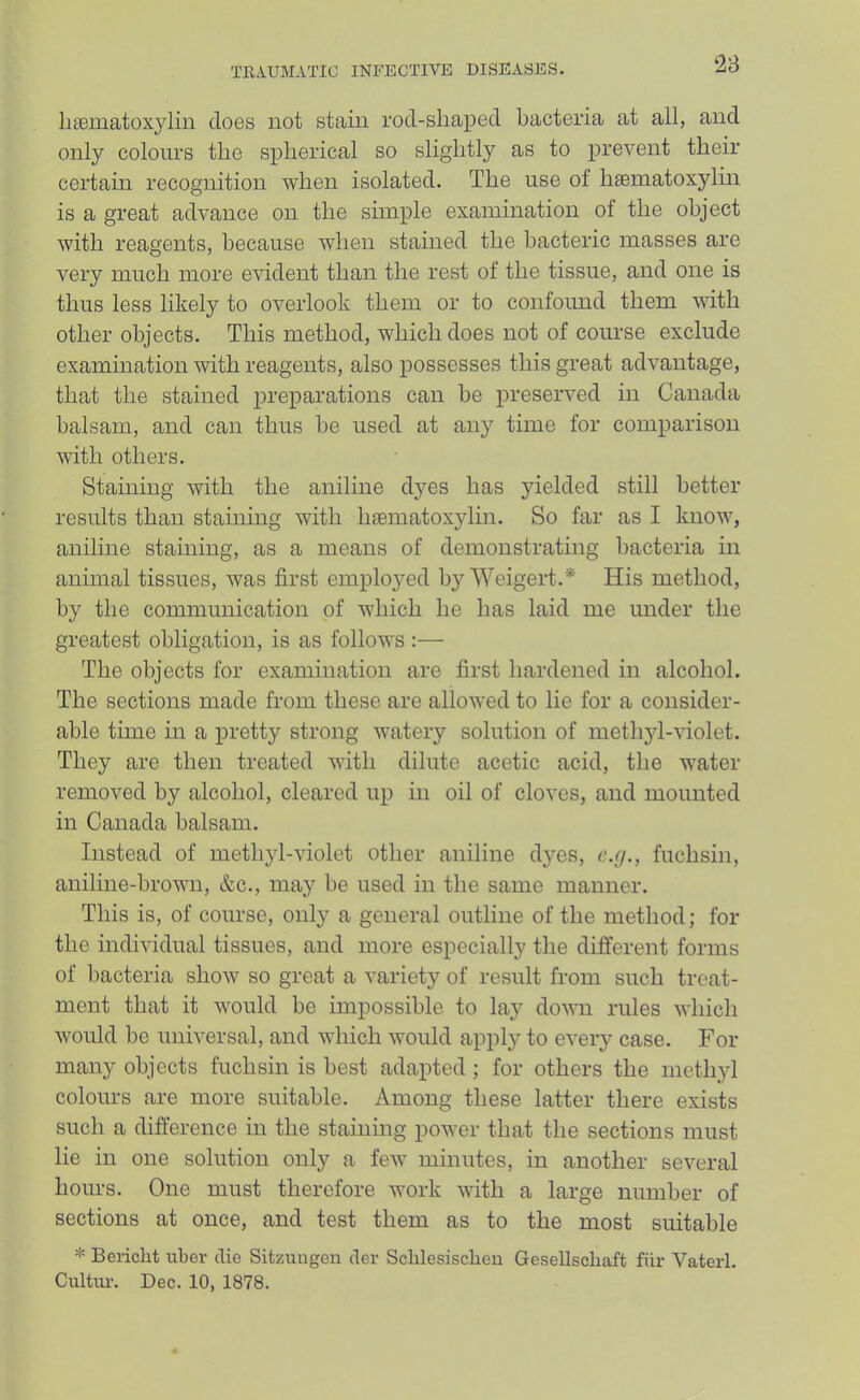 ‘28 liiematoxylin does not stain rod-sliaped bacteria at all, and only colours the spherical so slightly as to prevent their ceidain recognition ■when isolated. The use ot Inematoxylin is a great advance on the simple examination of the object with reagents, because when stained the bacteric masses are very much more evident than the rest of the tissue, and one is thus less likely to overlook them or to confound them with other objects. This method, which does not of course exclude examination with reagents, also possesses this great advantage, that the stained preparations can be preserved in Canada balsam, and can thus be used at any time for comparison with others. Staining with the aniline dyes has yielded still better results than staining with hsematoxylin. So far as I know, aniline staining, as a means of demonstrating bacteria in animal tissues, was first employed byWeigert.* His method, by the communication of which he has laid me under the greatest obligation, is as follows :— The objects for examination are first hardened in alcohol. The sections made from these are allowed to lie for a consider- able time in a pretty strong watery solution of methyl-violet. They are then treated with dilute acetic acid, the water removed by alcohol, cleared up in oil of cloves, and mounted in Canada balsam. Instead of methyl-violet other aniline dyes, c.g., fuchsin, aniline-brown, &c., may be used in the same manner. This is, of course, only a general outline of the method; for the individual tissues, and more especially the different forms of bacteria show so great a variety of result from such treat- ment that it would be impossible to lay down rules which would be universal, and which would apply to every case. For many objects fuchsin is best adapted; for others the methyl colours are more suitable. Among these latter there exists such a difference in the stainmg power that the sections must lie in one solution only a few minutes, in another several hours. One must therefore work with a large number of sections at once, and test them as to the most suitable * Bericlit uber die Sitzuugen der Sclilesischeu Gesellschaft fiir Vaterl. Cultui'. Dec. 10, 1878.