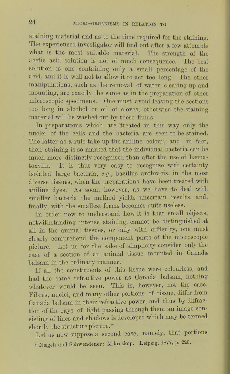 staining material and as to tlie time required for the staining. The experienced investigator will find out after a few attempts what is the most suitable material. The strength of the acetic acid solution is not of much consequence. The best solution is one containing only a small percentage of the acid, and it is well not to allow it to act too long. The other manipulations, such as the removal of water, clearing up and mounting, are exactly the same as in the preparation of other microscopic specimens. One must avoid leaving the sections too long in alcohol or oil of cloves, otherwise the staining material will he washed out by these fluids. In preparations which are treated in this way only the nuclei of the cells and the bacteria are seen to be stained. The latter as a rule take up the aniline colour, and, in fact, their staining is so marked that the individual bacteria can be much more distinctly recognised than after the use of hiema- toxylin. It is thus very easy to recognize with certainty isolated large bacteria, e.g., bacillus anthracis, in the most diverse tissues, when the preparations have been treated with aniline dyes. As soon, however, as we have to deal with smaller bacteria the method yields uncertain results, and, finally, with the smallest forms becomes quite useless. In order now to understand how it is that small objects, notwithstanding intense staining, cannot be distinguished at all in the animal tissues, or only with difficulty, one must clearly comprehend the component parts of the microscopic picture. Let us for the sake of simplicity consider only the case of a section of an animal tissue mounted in Canada balsam in the ordinary manner. If all the constituents of this tissue were colouidess, and had the same refractive power as Canada balsam, nothing whatever would be seen. This is, however, not the case. Fibres, nuclei, and many other portions of tissue, differ from Canada balsam in their refractive power, and thus by diffrac- tion of the rays of light passing through them an image con- sisting of lines and shadows is developed which may be termed shortly the structure picture.^ Let us now suppose a second case, namety, that portions * Nsegeli uucl Scliwencleuer: Miki'oskop. Leipzig, 1877, p. 220.