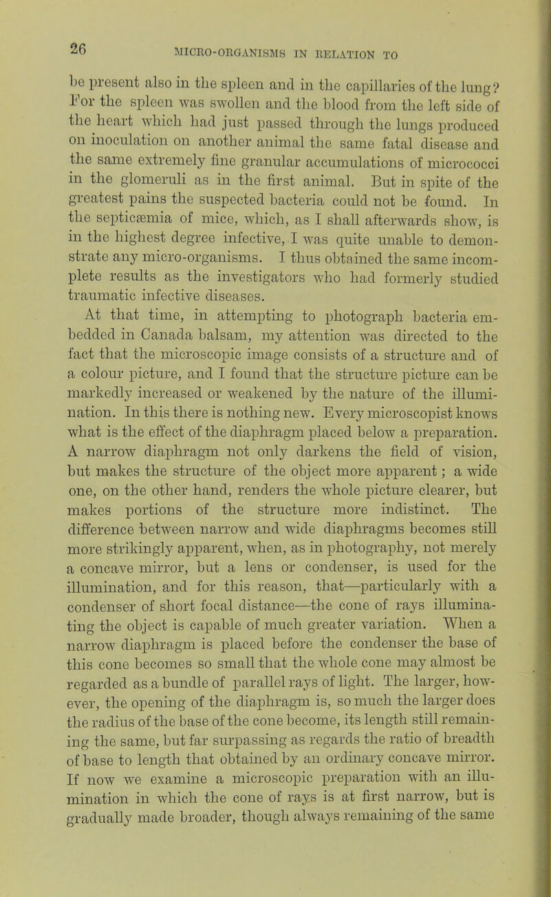 1)6 present also in the spleen and in the capillaries of the lung For the spleen was swollen and the blood from the left side of the heart which had just passed through the lungs produced on inoculation on another animal the same fatal disease and the same extremely fine granular accumulations of micrococci in the glomeruli as in the first animal. But in spite of the greatest pains the suspected bacteria could not be found. In the septiccemia of mice, which, as I shall afterwards show, is in the highest degree infective, I was quite unable to demon- strate any micro-organisms. I thus obtained the same incom- plete results as the investigators who had formerly studied traumatic infective diseases. At that time, in attempting to photograph bacteria em- bedded in Canada balsam, my attention was dnected to the fact that the microscopic image consists of a structure and of a colour picture, and I found that the structure pictiu-e can be markedly increased or weakened by the natime of the illumi- nation. In this there is nothing new. Every microscopist knows what is the effect of the diaphragm placed below a preparation. A narrow diaphragm not only darkens the field of vision, but makes the structure of the object more apparent; a wide one, on the other hand, renders the whole picture clearer, but makes portions of the structure more indistinct. The difference between narrow and wide diaphragms becomes still more strikingly apparent, when, as in photography, not merely a concave mirror, but a lens or condenser, is used for the illumination, and for this reason, that—particularly with a condenser of short focal distance—the cone of rays illumina- ting the object is capable of much greater variation. When a narrow diaphragm is placed before the condenser the base of this cone becomes so small that the whole cone may almost be regarded as a bundle of parallel rays of light. The larger, how- ever, the opening of the diaphragm is, so much the larger does the radius of the base of the cone become, its length still remain- ing the same, but far surpassing as regards the ratio of breadth of base to length that obtained by an ordinary concave mirror. If now we examine a microscopic preparation with an illu- mination in which the cone of rays is at first narrow, but is gradually made broader, though always remaining of the same