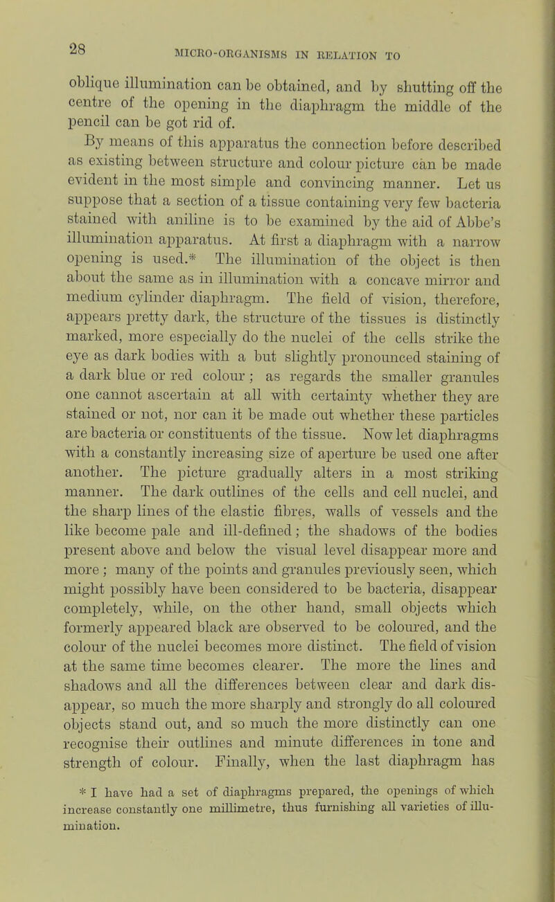 ‘28 MICllO-OEGANISMS IN RELATION TO oblique illumination can be obtained, and by shutting oflf the centre of the opening in the diaphragm the middle of the pencil can be got rid of. By means ol this apparatus the connection before described as existing between structure and colour picture can be made evident in the most simple and convincing manner. Let us suppose that a section of a tissue containing very few bacteria stained with aniline is to be examined by the aid of Abbe’s illumination apparatus. At first a diaphragm with a narrow opening is used.* The illumination of the object is then about the same as in illumination with a concave mirror and medium cylinder diaphragm. The field of vision, therefore, appears pretty dark, the structure of the tissues is distinctly marked, more especially do the nuclei of the cells strike the eye as dark bodies with a but slightly pronounced staining of a dark blue or red colour; as regards the smaller granules one cannot ascertain at all with certainty whether they are stained or not, nor can it be made out whether these paidicles are bacteria or constituents of the tissue. Now let diaphragms with a constantly increasing size of aperture be used one after another. The picture gradually alters in a most striking manner. The dark outlines of the cells and cell nuclei, and the sharp lines of the elastic fibres, walls of vessels and the like become pale and ill-defined; the shadows of the bodies present above and below the visual level disappear more and more ; many of the points and granules previously seen, which might possibly have been considered to be bacteria, disappear completely, while, on the other hand, small objects which formerly appeared black are observed to be coloured, and the colour of the nuclei becomes more distinct. The field of vision at the same time becomes clearer. The more the lines and shadows and all the differences between clear and dark dis- appear, so much the more sharply and strongly do all coloured objects stand out, and so much the more distinctly can one recognise their outlines and minute differences in tone and strength of colour. Finally, when the last diaphragm has * I have had a set of diaphragms prepared, the oxienmgs of which increase constantly one millimetre, thus furnishing all varieties of illu- mination.