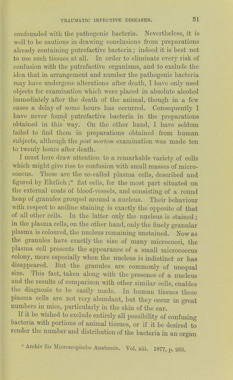 confouuded with the pathogenic bacteria. Nevertheless, it is well to he cautious in drawing conclusions from preparations already containing putrefactive bacteria; indeed it is best not to use such tissues at all. In order to eliminate eveiy risk of confusion with the putrefactive organisms, and to exclude the idea that m arrangement and number the pathogenic bacteria may have undergone alterations after death, I have only used objects for examination which were placed in absolute alcohol immediately after the death of the animal, though in a few cases a delay of some hours has occm-red. Consequently I have never found putrefactive bacteria in the preparations obtained in this wa3^ On the other hand, I have seldom failed to find them in preparations obtained from human subjects, although the post mortem examination was made ten to twenty hours after death. I must here draw attention to a remarkable variety of cells which might give rise to confusion with small masses of micro- coccus. These are the so-called plasma cells, described and figured by Ehrlich ;* flat cells, for the most part situated on the external coats of blood-vessels, and consisting of a round heap of granules grouped around a nucleus. Their behaviour with respect to aniline staining is exactly the opposite of that of all other cells. In the latter only the nucleus is stained; in the plasma cells, on the other hand, only the finel}'’ granular plasma is coloured, the nucleus remaining unstained. Now as the granules have exactly the size of many micrococci, the plasma cell presents the appearance of a small micrococcus colony, more especially when the nucleus is indistinct or has disappeared. But the granules are commonly of unequal size. This fact, taken along with the presence of a nucleus and the results of comparison with other similar cells, enables the diagnosis to be easily made. In human tissues these plasma cells are not very abundant, but they occim in great numbers in mice, particularly in the skin of the ear. If it be wished to exclude entirely all possibility of confusing bacteria with portions of animal tissues, or if it be desii-ed to lendei the number and distribution of the bacteria in an organ Arcliiv fill- Microscopisclie Auatomie. Vol. xiii. 1877, p. 2C3