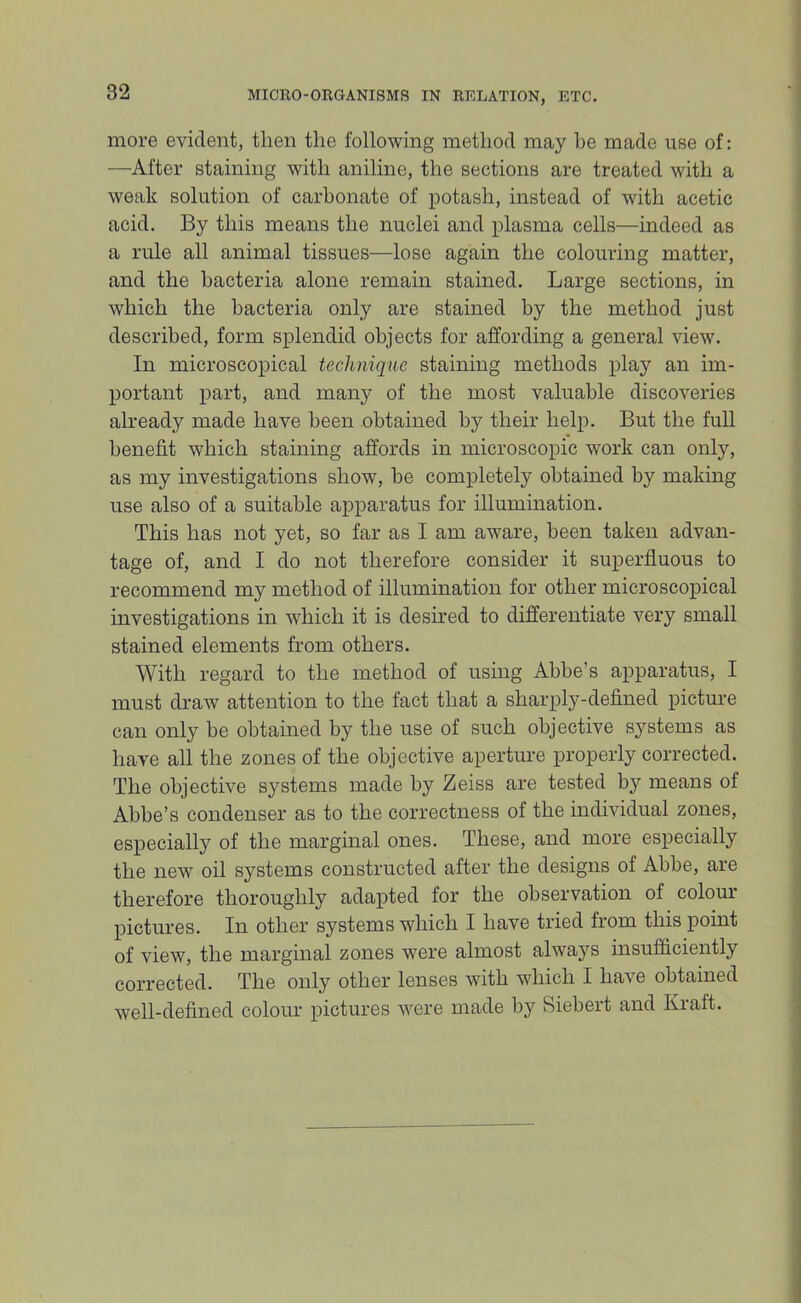 more evident, then the following method may he made use of: —After staining with aniline, the sections are treated with a weak solution of carbonate of potash, instead of with acetic acid. By this means the nuclei and plasma cells—indeed as a rule all animal tissues—lose again the colouring matter, and the bacteria alone remain stained. Large sections, in which the bacteria only are stained by the method just described, form splendid objects for affording a general view. In microscopical technique staining methods play an im- portant part, and many of the most valuable discoveries already made have been obtained by their help. But the full benefit which staining affords in microscopic work can only, as my investigations show, be completely obtained by making use also of a suitable apparatus for illumination. This has not yet, so far as I am aware, been taken advan- tage of, and I do not therefore consider it superfluous to recommend my method of illumination for other microscopical investigations in which it is desu’ed to differentiate very small stained elements from others. With regard to the method of using Abbe’s apparatus, I must draw attention to the fact that a sharply-defined picture can only be obtained by the use of such objective systems as have all the zones of the objective aperture properly corrected. The objective systems made by Zeiss are tested by means of Abbe’s condenser as to the correctness of the individual zones, especially of the marginal ones. These, and more especially the new oil systems constructed after the designs of Abbe, are therefore thoroughly adapted for the observation of colour pictures. In other systems which I have tried from this point of view, the marginal zones were almost always insufficiently corrected. The only other lenses with which I have obtained well-defined colour pictures were made by Siebert and Kraft.