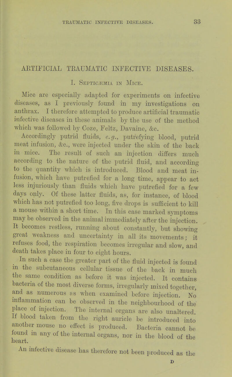 AETIFICIAL TRAUMATIC INFECTIVE DISEASES. I. Septicaemia in Mice. Mice are especially adapted for experiments on infective diseases, as I iirevioiisly found in my investigations on anthrax. I therefore attempted to produce artificial tramnatic infective diseases in these animals by the use of the method which was followed by Coze, Feltz, Davaine, Ac. Accordingly putrid fluids, c.g., putrefying blood, putrid meat infusion, Ac., were injected under the skin of the back in mice. The result of such an injection differs much according to the nature of the putrid fluid, and according to the quantity which is introduced. Blood and meat in- fusion, which have putrefied for a long time, appear to act less injuriously than fluids which have putrefied for a few days only. Of these latter fluids, as, for instance, of blood which has not putrefied too long, five drops is sufficient to kill a mouse within a short time. In this case marked symjitoms may be observed in the animal immediate!}' after the injection. It becomes restless, running about constantly, but showing gieat weakness and uncertainty in all its movements; it refuses food, the respiration becomes irregular and slow, and death takes place in four to eight hours. In such a case the greater part of the fluid injected is found in the subcutaneous cellular tissue of the hack in much the same condition as before it was injected. It contains bacteria of the most diverse forms, irregularly mixed together, and as numerous as when examined before injection. No inflammation can he observed in the neighbourhood of the place of injection. The internal organs are also unaltered. If blood taken from the right auricle he introduced into another mouse no effect is produced. Bacteria cannot he ound in any of the internal organs, nor in the blood of the liBcirt. An infective disease has therefore not been produced as the D
