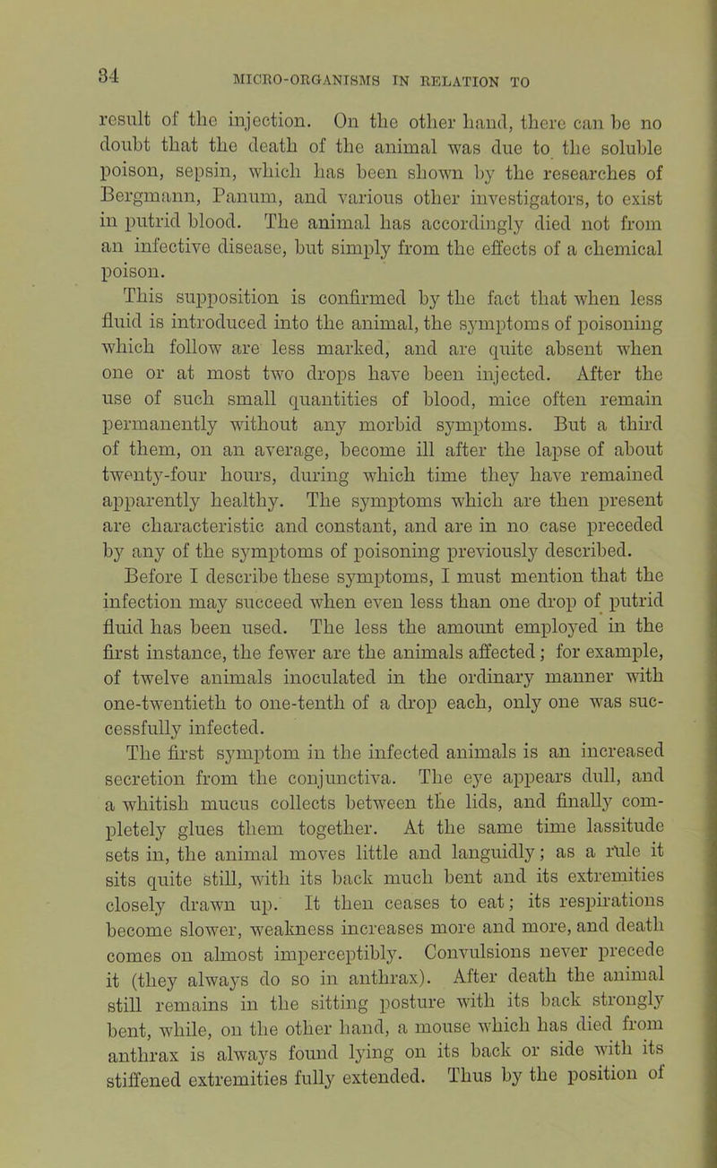 result of the injection. On the other hand, there can be no doubt that the death of the animal was due to the soluble poison, sepsin, which has been shown by the researches of Bergmann, Panuin, and various other investigators, to exist in putrid blood. The animal has accordingly died not from an infective disease, hut simply from the effects of a chemical poison. This supposition is confirmed by the fact that when less fluid is introduced into the animal, the symptoms of poisoning which follow are less marked, and are quite absent when one or at most two drops have been injected. After the use of such small quantities of blood, mice often remain permanently without any morbid symptoms. But a third of them, on an average, become ill after the lapse of about twentj^-four hours, during which time they have remained apparently healthy. The symptoms which are then present are characteristic and constant, and are in no case preceded by any of the symptoms of poisoning previously described. Before I describe these sj^mptoms, I must mention that the infection may succeed when even less than one drop of putrid fluid has been used. The less the amount employed in the first instance, the fewer are the animals affected; for example, of twelve animals inoculated in the ordinary manner with one-twentieth to one-tenth of a drop each, only one was suc- cessfully infected. The first symptom in the infected animals is an increased secretion from the conjunctiva. The eye appears dull, and a whitish mucus collects between the lids, and finally com- pletely glues them together. At the same time lassitude sets in, the animal moves little and languidly; as a rule it sits quite still, with its back much bent and its extremities closely drawn up. It then ceases to eat; its respirations become slower, weakness increases more and more, and death comes on almost imperceptibly. Convulsions never precede it (they always do so in anthrax). After death the animal still remains in the sitting posture with its back strongly bent, while, on the other hand, a mouse which has died fiom anthrax is always found lying on its back or side with its stiffened extremities fully extended. Thus by the position of