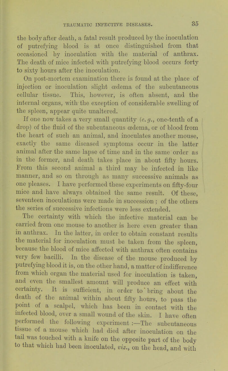 the body after death, a fatal result produced by the inoculation of putrefying blood is at once distinguished from that occasioned by inoculation with the material of anthrax. The death of mice infected with putrefying blood occurs forty to sixty hours after the inoculation. On post-mortem examination there is found at the place of injection or inoculation slight oedema of the subcutaneous cellular tissue. This, however, is often absent, and the internal organs, with the exception of considerable swelling of the spleen, appear quite unaltered. If one now takes a very small quantity (c. r/., one-tenth of a drop) of the fluid of the subcutaneous oedema, or of blood from the heart of such an animal, and inoculates another mouse, exactly the same diseased symptoms occur in the latter animal after the same lapse of time and in the same order as in the former, and death takes place in about fifty hours. From this second animal a third may be infected in like manner, and so on through as many successive animals as one pleases. I have performed these experiments on fifty-four mice and have always obtained the same result. Of tliese, seventeen inoculations were made in succession ; of the others the series of successive infections were less extended. The certainty with which the infective material can be carried from one mouse to another is here even greater than m anthrax. In the latter, in order to obtain constant results the material for inoculation must be taken from the spleen, because the blood of mice affected with anthrax often contains very few bacilli. In the disease of the mouse produced by putrefying blood it is, on the other hand, a matter of indifference from which organ the material used for inoculation is taken, and even the smallest amount will produce an effect with certainty. It is sufficient, in order to * bring about the death of the animal within about fifty hom’s, to pass the pomt of a scalpel, which has been in contact with the infected blood, over a small wound of the skin. I have often performed the following experiment :—The subcutaneous tissue of a mouse which had died after inoculation on the tail was touched with a knife on the opposite part of the body to that which had been inoculated, viz., on the head, and with