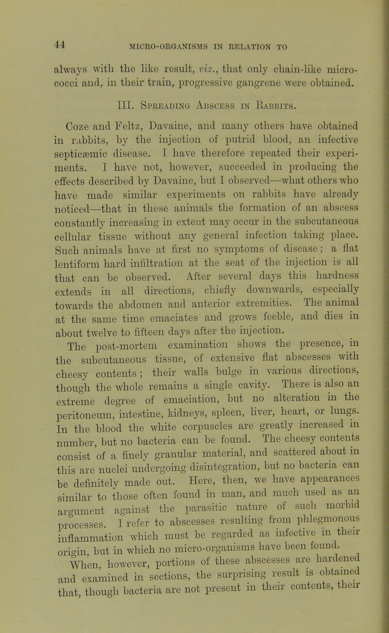 always with the like result, viz., that only chain-like micro- cocci and, in their train, progressive gangrene were obtained. III. Spreading Abscess in Piabbits. Coze and Feltz, Davaine, and many others have obtained in rabbits, by the injection of putrid blood, an infective septicfemic disease. I have therefore repeated their experi- ments. I have not, however, succeeded in producing the effects described by Davaine, hut I observed—what others who have made similar experiments on rabbits have already noticed—that in these animals the formation of an abscess constantly increasing in extent may occim in the subcutaneous cellular tissue without any general infection taking place. Such animals have at first no symptoms of disease; a flat lentiform hard infiltration at the seat of the injection is all that can be observed. After several days this hardness extends in all directions, chiefly downwards, especially towards the abdomen and anterior extremities. The animal at the same time emaciates and grows feeble, and dies in about twelve to fifteen days after the injection. The post-mortem examination shows the presence, in the subcutaneous tissue, of extensive flat abscesses with cheesy contents; their walls bulge in various directions, though the whole remains a single cavity. There is also an extreme degree of emaciation, hut no alteration in the peritoneum, intestine, kidneys, spleen, liver, heait, or lungs. In the blood the white corpuscles are greatly increased in number, hut no bacteria can he found. The cheesy contents consist of a finely granular material, and scattered about in this are nuclei undergoing disintegration, hut no bacteria can be definitely made out. Here, then, we have appearances similar to those often found in man, and much used as an argument against the parasitic nature of such morbid processes. I refer to abscesses resulting from phlegmonous inflammation which must be regarded as infective in their oric^in, but in which no micro-organisms have been found. When, however, portions of these abscesses are haidenec and examined in sections, the surprising result is obtained that, though bacteria are not present in their contents, then