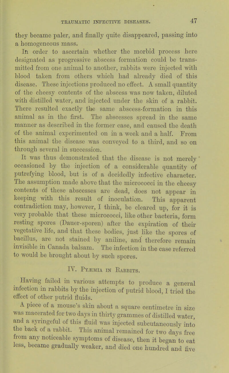 they became paler, and finally quite disappeared, passing into a homogeneous mass. In order to ascertain whether the morbid process here designated as progressive abscess formation could he trans- mitted from one animal to another, rabbits were injected with blood taken from others which had already died of this disease. These injections produced no effect. A small quantity of the cheesy contents of the abscess was now taken, diluted with distilled water, and injected under the sldn of a rabbit. There resulted exactly the same abscess-formation in this animal as in the first. The abscesses spread in the same manner as described in the former case, and caused the death of the animal experimented on in a week and a half. From this animal the disease was conveyed to a third, and so on through several in succession. It was thus demonstrated that the disease is not merely ’ occasioned by the injection of a considerable quantity of putrefying blood, but is of a decidedly infective character. The assumption made above that the micrococci in the cheesy contents of these abscesses are dead, does not ajipear in keeping with this result of inoculation. This apparent contradiction maj'’, however, I think, be cleared up, for it is very probable that these micrococci, like other bacteria, form resting spores (Dauer-sporen) after the expiration of their vegetative life, and that these bodies, just like the spores of bacillus, aie not stained by aniline, and' therefore remain invisible in Canada balsam. The infection in the case referred to would be brought about by such spores. IV. Pyalmia in Pabbits. Having failed in various attempts to produce a general infection in rabbits by the injection of putrid blood, I tried the effect of other putrid fluids. A piece of a mouse’s skin about a square centimetre in size was macerated for two days in thirty grammes of distilled water, and a syringeful of this fluid was injected subcutaneously into the back of a rabbit. This animal remained for two days free from any noticeable symptoms of disease, then it began to eat less, became gradually weaker, and died one hundred and five