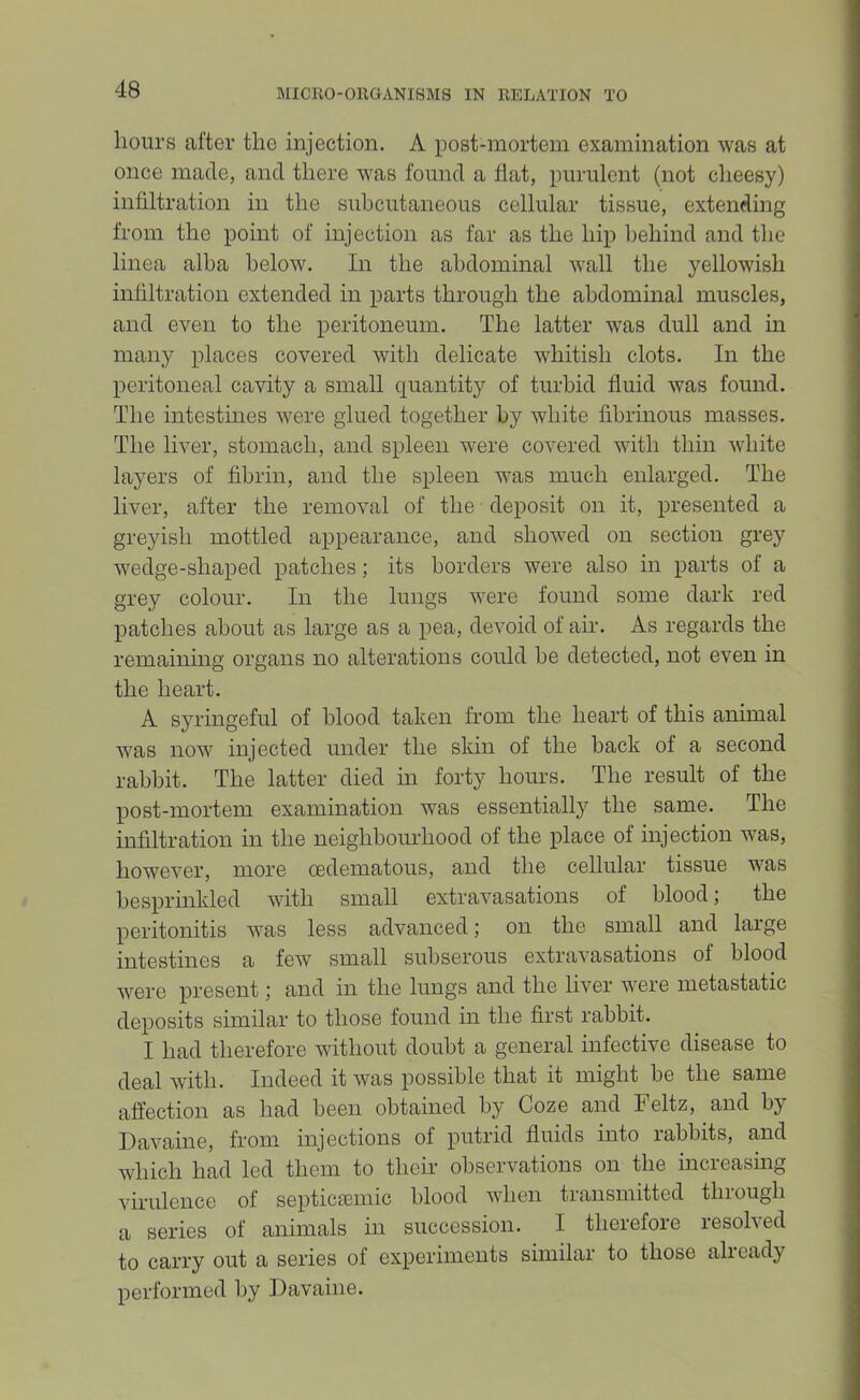 hours after the injection. A post-mortem examination was at once made, and there was found a hat, purulent (not cheesy) inhltration in the subcutaneous cellular tissue, extending from the point of injection as far as the hip behind and the linea alba below. In the abdominal wall the yellowish infiltration extended in parts through the abdominal muscles, and even to the peritoneum. The latter was dull and in many places covered with delicate whitish clots. In the peritoneal cavity a small quantity of turbid huid was found. The intestines were glued together by white fibrinous masses. The liver, stomach, and spleen were covered with thin white layers of fibrin, and the spleen was much enlarged. The liver, after the removal of the deposit on it, presented a gre}dsh mottled appearance, and showed on section grey wedge-shaped patches; its borders were also in parts of a grey colour. In the lungs were found some dark red patches about as large as a pea, devoid of air. As regards the remaining organs no alterations could be detected, not even in the heart. A syringeful of blood taken from the heart of this animal was now injected under the skin of the back of a second rabbit. The latter died in forty hours. The result of the post-mortem examination was essentially the same. The infiltration in the neighboiu-hood of the place of injection was, however, more oedematous, and the cellular tissue was besprinkled with small extravasations of blood; the peritonitis was less advanced; on the small and large intestines a few small subserous extravasations of blood were present; and in the lungs and the liver were metastatic deposits similar to those found in the first rabbit. I had therefore without doubt a general infective disease to deal with. Indeed it was possible that it might be the same affection as had been obtained by Coze and Feltz, and by Davaine, from injections of putrid fluids into rabbits, and which had led them to their observations on the increasing virulence of septiciemic blood when transmitted through a series of animals in succession. I therefore resolved to carry out a series of experiments similar to those already performed by Davaine.