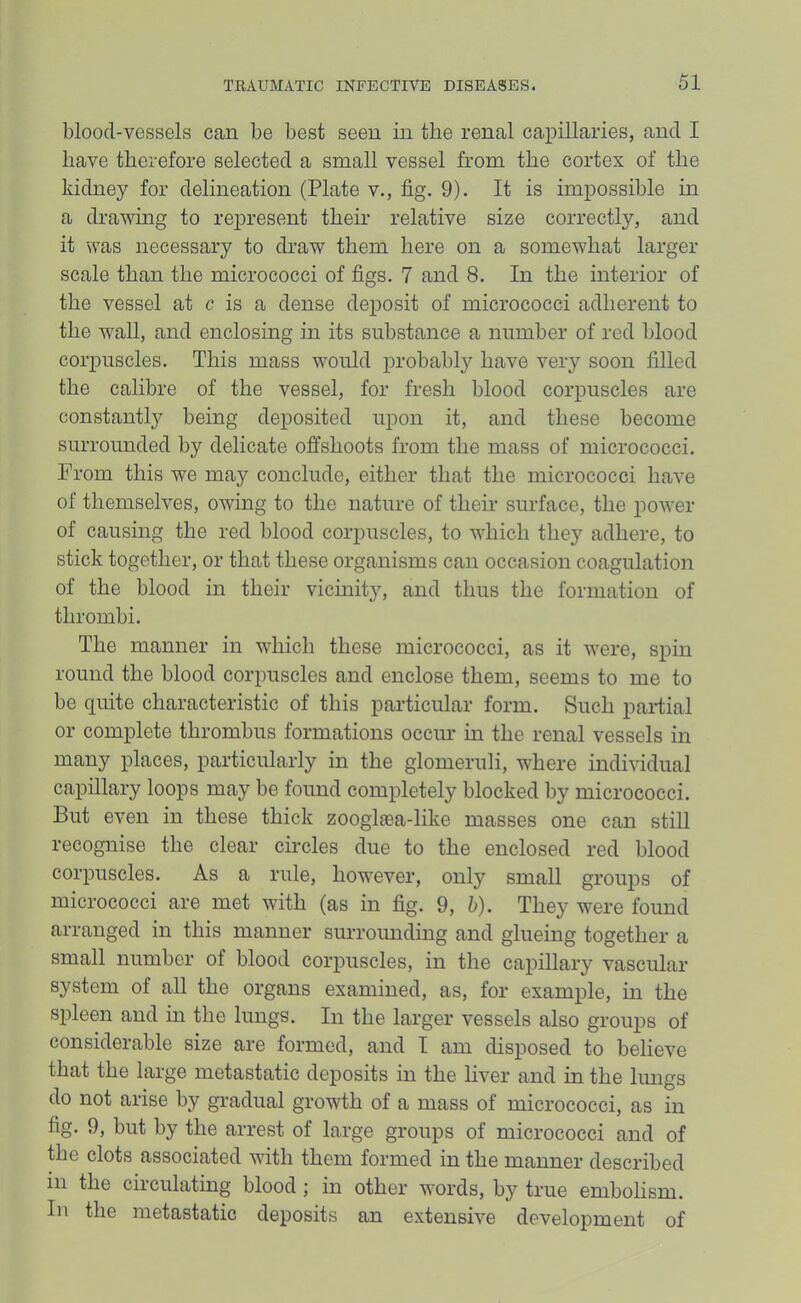 blood-vessels can be best seen in the renal capillaries, and I have therefore selected a small vessel from the cortex of the kidney for delineation (Plate v., fig. 9). It is impossible in a drawing to represent them relative size correctly, and it was necessary to draw them here on a somewhat larger scale than the micrococci of figs. 7 and 8. In the interior of the vessel at c is a dense deposit of micrococci adherent to the wall, and enclosing in its substance a number of red blood corpuscles. This mass would probably have very soon filled the calibre of the vessel, for fresh blood corpuscles are constantly being deposited upon it, and these become surrounded by delicate ofl^shoots from the mass of micrococci. From this we may conclude, either that the micrococci have of themselves, owing to the nature of their surface, the power of causing the red blood corpuscles, to which they adhere, to stick together, or that these organisms can occasion coagulation of the blood in their vicinity, and thus the formation of thrombi. The manner in which these micrococci, as it were, spin round the blood corpuscles and enclose them, seems to me to be quite characteristic of this particular form. Such partial or complete thrombus formations occur in the renal vessels in many places, particularly in the glomeruli, where individual capillary loops may be found completely blocked by micrococci. But even in these thick zoogl£ea-like masses one can still recognise the clear circles due to the enclosed red blood corpuscles. As a rule, however, only small groups of micrococci are met with (as in fig. 9, h). They were found arranged in this manner smTounding and glueing together a small number of blood corpuscles, in the capillary vascular system of all the organs examined, as, for example, in the spleen and in the lungs. In the larger vessels also groups of considerable size are formed, and I am disposed to believe that the large metastatic deposits in the liver and in the lungs do not arise by gradual growth of a mass of micrococci, as in fig. 9, but by the arrest of large groups of micrococci and of the clots associated with them formed in the manner described in the circulating blood; in other words, by true embolism. In the metastatic deposits an extensive development of