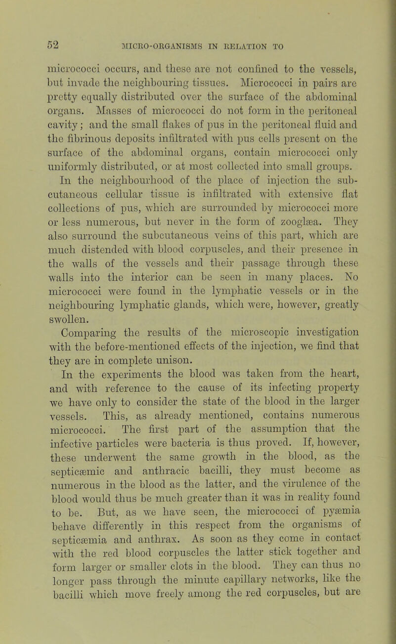 micrococci occurs, and these are not conhned to the vessels, hut invade the neighbouring tissues. Micrococci in pairs are pretty equally distributed over the surface of the abdominal organs. Masses of micrococci do not form in the peritoneal cavity; and the small flakes of pus in the peritoneal fluid and the fibrinous deposits infiltrated with pus cells present on the surface of the abdominal organs, contain micrococci only uniformly distributed, or at most collected into small groups. In the neighbourhood of the place of injection the sub- cutaneous cellular tissue is infiltrated with extensive flat collections of pus, which are surrounded by micrococci more or less numerous, but never in the form of zoogliea. They also surround the subcutaneous veins of this part, which are much distended with blood corpuscles, and their presence in the walls of the vessels and their passage through these walls into the interior can be seen in many places. No micrococci were found in the lymphatic vessels or in the neighbouring lymphatic glands, which were, however, greatly swollen. Comparing the results of the microscopic investigation with the before-mentioned effects of the injection, we find that they are in complete unison. In the experiments the blood was taken from the heart, and with reference to the cause of its infecting property we have only to consider the state of the blood in the larger vessels. This, as already mentioned, contains numerous micrococci. The first part of the assumption that the infective particles were bacteria is thus proved. If, however, these underwent the same growth in the blood, as the septiciemic and anthracic bacilli, they must become as numerous in the blood as the latter, and the virulence of the blood would thus be much greater than it was in reality found to be. But, as we have seen, the micrococci of pyaemia behave differently in this respect from the organisms of septiciemia and anthrax. As soon as they come in contact with the red blood corpuscles the latter stick together and form larger or smaller clots in the blood. They can thus no longer pass through the minute capillary networks, like the bacilli which move freely among the red corpuscles, but are