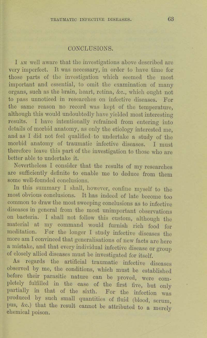 CONCLUSIONS. I AM well aware that the investigations above cleseribecl are very imperfect. It was necessary, in order to have time for those parts of the investigation which seemed the most important and essential, to omit the examination of many organs, such as the brain, heart, retina, &c., which ought not to pass unnoticed in researches on infective diseases. For the same reason no record was kept of the temperature, although this would undoubtedly have yielded most interesting results. I have intentionally refrained from entering into details of morbid anatomy, as only the etiology interested me, and as I did not feel qualified to undertake a study of the morbid anatomy of traumatic infective diseases. I must therefore leave this part of the investigation to those who are better able to imdertake it. Nevertheless I consider that the results of my researches are sufficiently definite to enable me to deduce from them some well-founded conclusions. In this summary I shall, however, confine myself to the most obvious conclusions. It has indeed of late become too common to draw the most sweeping conclusions as to infective diseases in general from the most unimportant observations on bacteria. I shall not follow this custom, although the material at my command would furnish rich food for meditation. For the longer I study infective diseases the more am I convinced that generalisations of new facts are here a mistake, and that every individual infective disease or group of closely allied diseases must be investigated for itself. As legalds the artificial traumatic infective diseases observed by me, the conditions, which must be established before their parasitic nature can be proved, were com- pletely fulfilled in the case of the first five, but only partially m that of the sixth. For the infection was produced by such small quantities of fluid (blood, serum, pus, &c.) that the result cannot be attributed to a merely chemical poison. ^