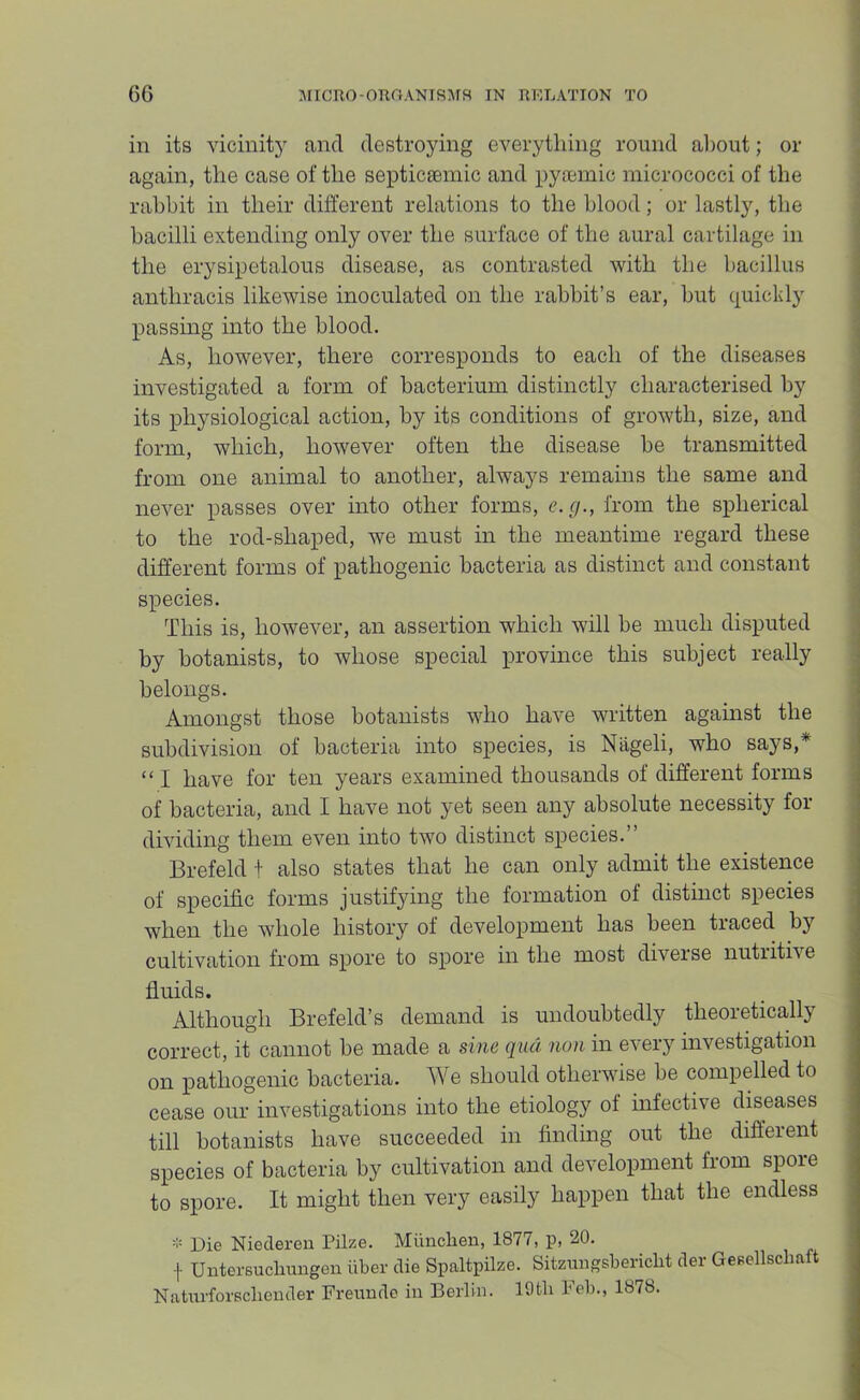 in its vicinitj' and destroying everything round aliout; or again, the case of the septicsemic and pyremic micrococci of the rabbit in their different relations to the blood; or lastly, the bacilli extending only over the surface of the aural cartilage in the erysipetalous disease, as contrasted with the bacillus anthracis likewise inoculated on the rabbit’s ear, but quickly passing into the blood. As, however, there corresponds to each of the diseases investigated a form of bacterium distinctly characterised by its physiological action, by its conditions of growth, size, and form, which, however often the disease be transmitted from one animal to another, always remains the same and never passes over into other forms, e.g., from the spherical to the rod-shaped, we must in the meantime regard these different forms of pathogenic bacteria as distinct and constant species. This is, however, an assertion which will be much disputed by botanists, to whose special province this subject really belongs. Amongst those botanists who have written against the subdivision of bacteria into species, is Nageli, who says,* “ I have for ten years examined thousands of different forms of bacteria, and I have not yet seen any absolute necessity for dividing them even into two distinct species.” Brefeld t also states that he can only admit the existence of specific forms justifying the formation of distinct species when the whole history of development has been traced by cultivation from spore to spore in the most diverse nutritive fluids. Although Brefeld’s demand is undoubtedly theoretically correct, it cannot be made a sine qua non in every investigation on pathogenic bacteria. We should otherwise be compelled to cease our investigations into the etiology of infective diseases till botanists have succeeded in finding out the different species of bacteria by cultivation and development from spore to spore. It might then very easily happen that the endless - Die Niederen Pilze. Mimchen, 1877, p, 20. f Untersuchungen iiber die Spaltpilze. Sitzmigsbericht der GeBellscliaft Naturforsclieuder Freundo in Berlin. lOtli Feb., 1878.