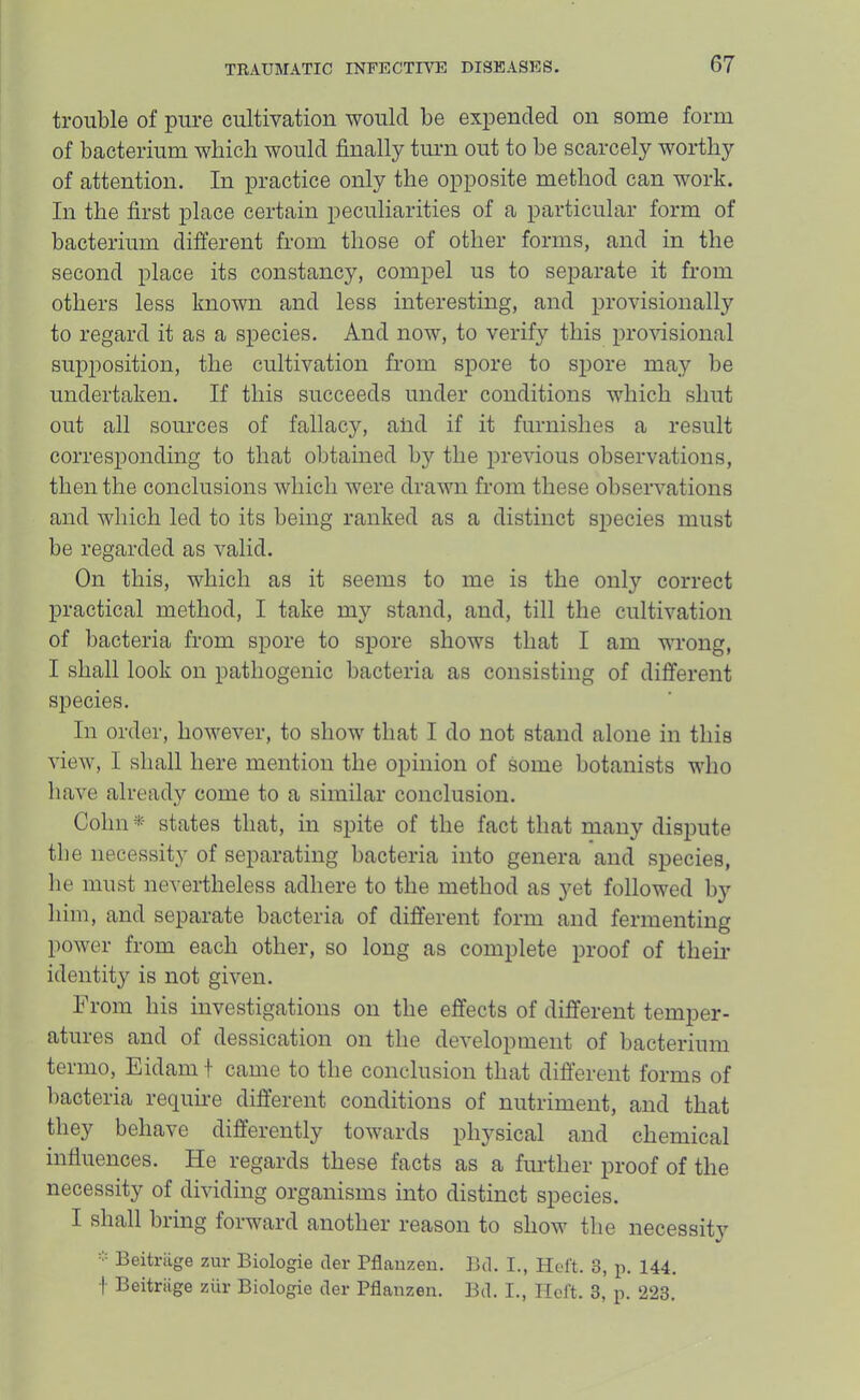 trouble of pure cultivation would be expended on some form of bacterium which would finally turn out to be scarcely worthy of attention. In practice only the opposite method can work. In the first place certain peculiarities of a particular form of bacterium different from those of other forms, and in the second place its constancy, compel us to separate it from others less known and less interesting, and provisionally to regard it as a species. And now, to verify this provisional supposition, the cultivation from spore to spore may be undertaken. If this succeeds under conditions which shut out all sources of fallacy, and if it furnishes a result corresponding to that obtained by the previous observations, then the conclusions which were drawn from these observations and which led to its being ranked as a distinct species must be regarded as valid. On this, which as it seems to me is the only correct practical method, I take my stand, and, till the cultivation of bacteria from spore to spore shows that I am wrong, I shall look on pathogenic bacteria as consisting of different species. In order, however, to show that I do not stand alone in this view, I shall here mention the opinion of some botanists who have already come to a similar conclusion. Cohn states that, in spite of the fact that many dispute the necessity of separating bacteria into genera and species, he must nevertheless adhere to the method as yet followed by him, and separate bacteria of different form and fermenting power from each other, so long as complete proof of their identity is not given. From his investigations on the effects of different temper- atures and of dessication on the development of bacterium termo, Eidam f came to the conclusion that different forms of liacteria require different conditions of nutriment, and that they behave differently towards physical and chemical influences. He regards these facts as a further proof of the necessity of dividing organisms into distinct species. I shall bring forward another reason to show the necessity Beitriige zur Biologie cler Pflauzeu. Bd. I., Hel’t. 3, p. 144. f Beitriige ziir Biologie der Pflanzen. Bd. I., Ilcft. 3, p. 223.