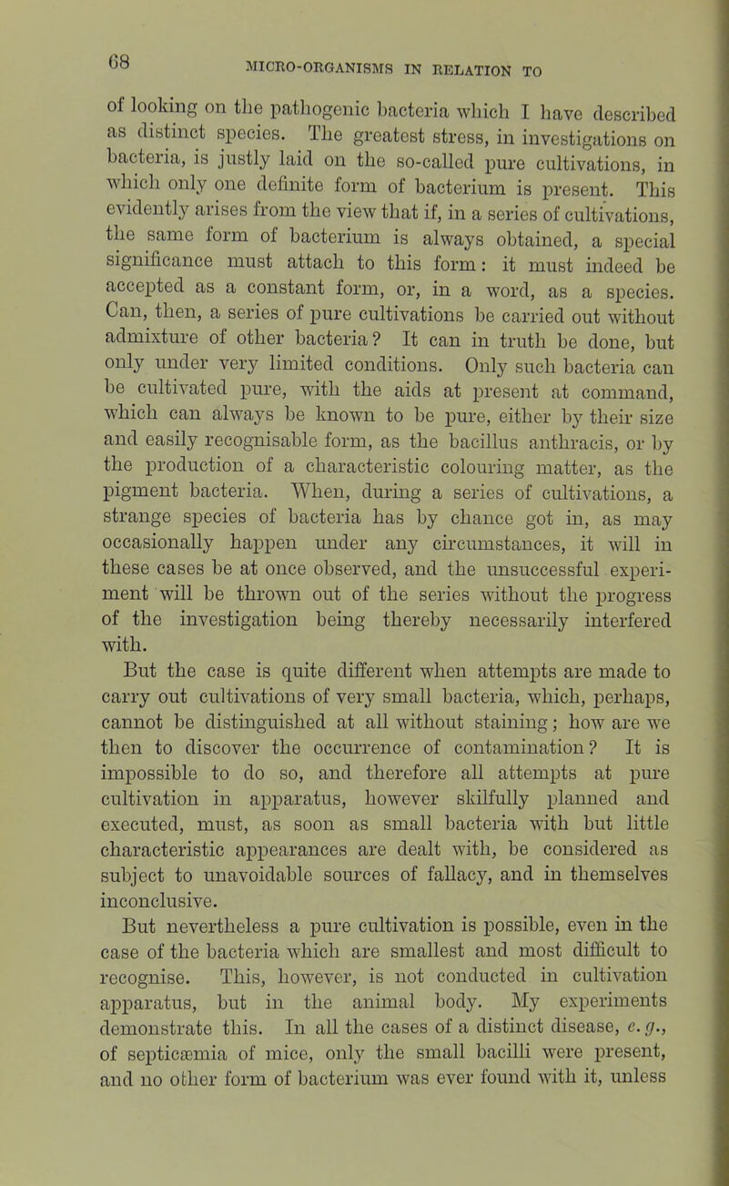 of looking on the pathogenic bacteria which I have described as distinct species. Ihe greatest stress, in investigations on bacteria, is justly laid on the so-called pure cultivations, in which only one definite form of bacterium is present. This evidently aiises from the view that if, in a series of cultivations, the same form of bacterium is always obtained, a special significance must attach to this form: it must indeed be accepted as a constant form, or, in a word, as a species. Can, then, a series of pure cultivations be carried out without admixture of other bacteria ? It can in truth he done, but only under very limited conditions. Only such bacteria can be cultivated pure, with the aids at present at command, which can always be known to be pure, either by their size and easily recognisable form, as the bacillus anthracis, or by the production of a characteristic colouring matter, as the pigment bacteria. When, during a series of cultivations, a strange species of bacteria has by chance got in, as may occasionally happen under any circumstances, it will in these cases be at once observed, and the unsuccessful experi- ment will be thrown out of the series without the progress of the investigation being thereby necessarily interfered with. But the case is quite different when attempts are made to carry out cultivations of very small bacteria, which, perhaps, cannot be distinguished at all without staining; how are we then to discover the occurrence of contamination? It is impossible to do so, and therefore all attempts at pure cultivation in apparatus, however skilfully planned and executed, must, as soon as small bacteria with but little characteristic appearances are dealt with, be considered as subject to unavoidable sources of fallacy, and in themselves inconclusive. But nevertheless a pure cultivation is possible, even in the case of the bacteria which are smallest and most difficult to recognise. This, however, is not conducted in cultivation apparatus, but in the animal body. My experiments demonstrate this. In all the cases of a distinct disease, e.cj., of septic^Emia of mice, only the small bacilli were present, and no other form of bacterium was ever found with it, unless