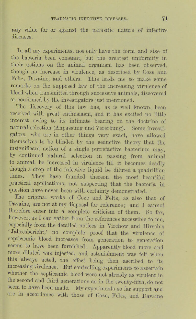 any value for or against the parasitic natiu-e of infective diseases. In all my experiments, not only have the form and size of the bacteria been constant, hut the greatest uniformity in their actions on the animal organism has been observed, though no increase in virulence, as described by Coze and Feltz, Davaine, and others. This leads me to make some remarks on the supposed law of the increasing virulence of blood when transmitted through successive animals, discovered or confirmed by the investigators just mentioned. The discovery of this law has, as is well known, been received with great enthusiasm, and it has excited no little interest owing to its intimate hearing on the doctrine of natural selection (Anpassung und Vererbung). Some investi- gators, who are in other things very exact, have allowed themselves to he blinded by the seductive theory that the insignificant action of a single putrefactive bacterium may, by continued natural selection in passing from animal to animal, be increased in virulence till it becomes deadly though a drop of the infective liquid be diluted a quadrillion times. They have founded thereon the most beautiful practical applications, not suspecting that the bacteria in question have never been with certainty demonstrated. The original works of Coze and Feltz, as also that of Davaine, are not at my disposal for reference; and I cannot therefore enter into a complete criticism of them. So far, however, as I can gather from the references accessible to me, especially from the detailed notices in Virchow and HirsclTs ‘ Jahresbericht,’ no complete proof that the virulence of septicsemic blood increases from generation to generation seems to have been furnished. Apparently blood more and more diluted was injected, and astonishment was felt when this always acted, the effect being then ascribed to its increasing virulence. But controlling experiments to ascertain whether the septic£emic blood were not already as virulent in the second and third generations as in the twenty-fifth, do not seem to have been made. My experiments so far support and are in accordance with those of Coze, Feltz, and Davaine