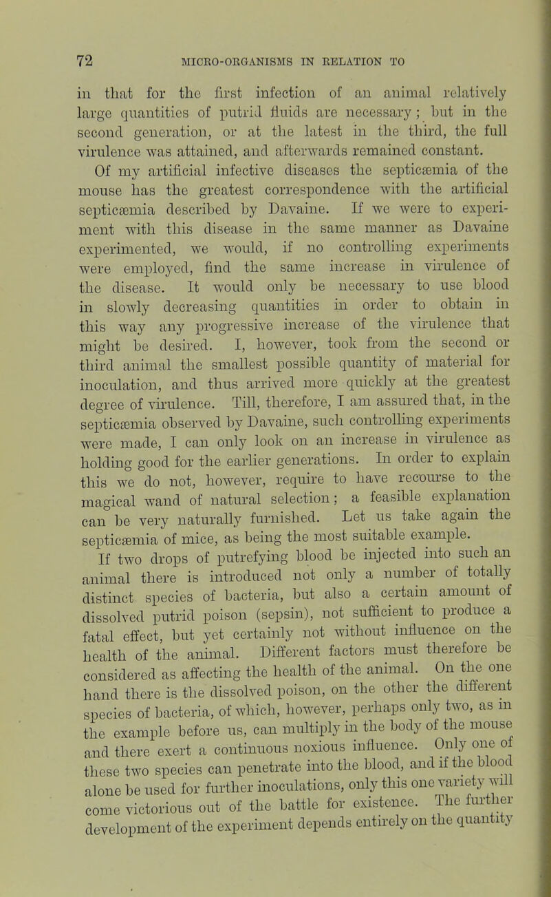 in that for the first infection of an animal relatively large quantities of putrid linids are necessary ; hut in the second generation, or at the latest in the third, the full virulence was attained, and afterwards remained constant. Of my artificial infective diseases the septicaemia of the mouse has the greatest correspondence with the artificial septicaemia described by Davaine. If we were to experi- ment with this disease in the same manner as Davaine experimented, we would, if no controlling experiments were employed, find the same increase in virulence of the disease. It would only be necessary to use blood in slowly decreasing quantities hi order to obtain in this way any progressive increase of the virulence that might he desired. I, however, took from the second or third animal the smallest possible quantity of material for inoculation, and thus arrived more quickly at the greatest degree of virulence. Till, therefore, I am assured that, in the septiciemia observed by Davaine, such controlling experiments were made, I can only look on an increase in viiulence as holding good for the earlier generations. In order to explahi this we do not, however, require to have recourse to the magical wand of natural selection; a feasible explanation can he very naturally furnished. Let us take again the septicaemia of mice, as being the most suitable example. If two drops of putrefying blood be injected into such an animal there is introduced not only a number of totally distinct species of bacteria, but also a certain amount of dissolved putrid poison (sepsin), not sufficient to produce a fatal effect, but yet certainly not without influence on the health of the animal. Different factors must therefore be considered as affecting the health of the animal. On the one hand there is the dissolved poison, on the other the different species of bacteria, of which, however, perhaps only two, as in the example before us, can multiply in the body of the mouse and there exert a continuous noxious influence. Only one of these two species can penetrate into the blood, and if the blooc alone be used for further inoculations, only this one variety will come victorious out of the battle for existence. T le ui lei development of the experiment depends entirely on the quantity