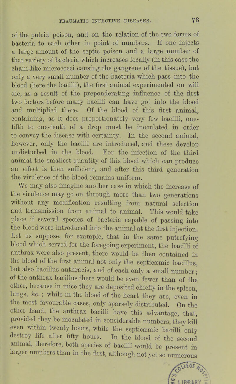 of the putrid poison, and on the relation of the two forms of bacteria to each other in point of numbers. If one injects a large amount of the septic poison and a large number of that variety of bacteria which increases locally (in this case the chain-like micrococci causing the gangrene of the tissue), but only a very small number of the bacteria which pass into the blood (here the bacilli), the first animal experimented on will die, as a result of the preponderating influence of the first two factors before many bacilli can have got into the blood and multiplied there. Of the blood of this first animal, containing, as it does proportionately very few bacilli, one- fifth to one-tenth of a drop must be inoculated in order to convey the disease with certainty. In the second animal, however, only the bacilli are introduced, and these develop undisturbed in the blood. For the infection of the third animal the smallest quantity of this blood which can produce an effect is then sufficient, and after this third generation the virulence of the blood remains uniform. We may also imagine another case in which the increase of the virulence may go on through more than two generations without any modification resulting from natural selection and transmission from animal to animal. This would take place if several species of bacteria capable of passing into the blood were introduced into the animal at the first injection. Let us suppose, for example, that in the same putrefying blood which served for the foregoing experiment, the baciili of anthrax were also present, there would be then contained m the blood of the first animal not only the septiciemic bacillus, but also bacillus anthracis, and of each only a small number j of the anthrax bacillus there would be even fewer than of the other, because in mice they are deposited chiefly in the spleen, lungs, &c.; while in the blood of the heart they are, even in the most favourable cases, only sparsely distributed. On the other hand, the anthrax bacilli have this advantage, that, provided thej'^ be inoculated in considerable numbers, they kill even within twenty hours, while the septicaemic bacilli only destroy life after fifty hours. In the blood of the second animal, therefore, both species of bacilli would be present in laigei numbers than in the first, although not }’et so numerous