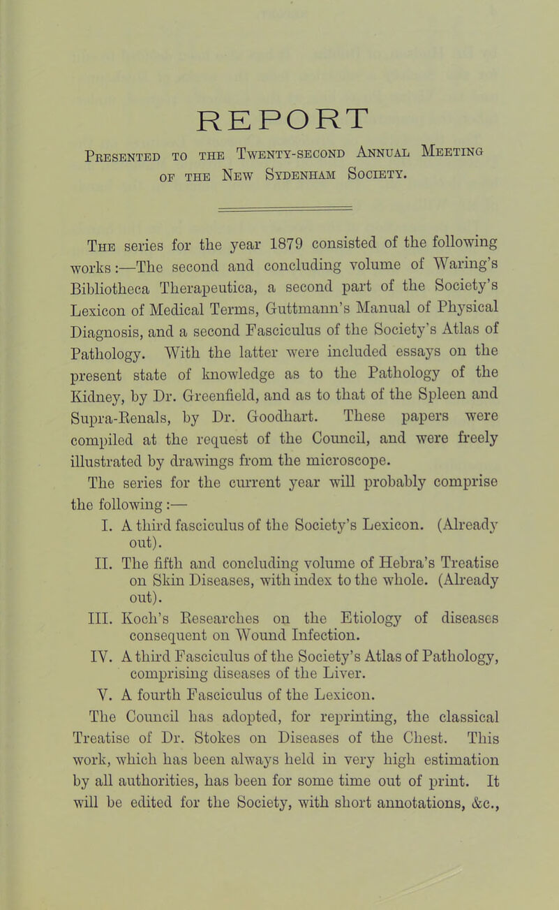 Pkesented to the Twenty-second Annual Meeting OF THE New Sydenham Society. The series for the year 1879 consisted of the following works:—The second and concluding volume of Waring’s Bibliotheca Therapeutica, a second part of the Society’s Lexicon of Medical Terms, Guttmann’s Manual of Physical Diagnosis, and a second Fasciculus of the Society’s Atlas of Pathology. With the latter were included essays on the present state of knowledge as to the Pathology of the Kidney, by Dr. Greenfield, and as to that of the Spleen and Supra-Eenals, by Dr. Goodhart. These papers were compiled at the request of the Coimcil, and were freely illustrated by drawings from the microscope. The series for the current year will probably comprise the following:— I. A third fasciculus of the Society’s Lexicon. (Already out). II. The fifth and concluding volume of Hehra’s Treatise on Skin Diseases, with index to the whole. (Already out). III. Koch’s Eesearches on the Etiology of diseases consequent on Wound Infection. IV. A third Fasciculus of the Society’s Atlas of Pathology, comprising diseases of the Liver. V. A fourth Fasciculus of the Lexicon. The Council has adopted, for reprinting, the classical Treatise of Dr. Stokes on Diseases of the Chest. This work, which has been always held in very high estimation by all authorities, has been for some time out of print. It will be edited for the Society, with short annotations, &c.,