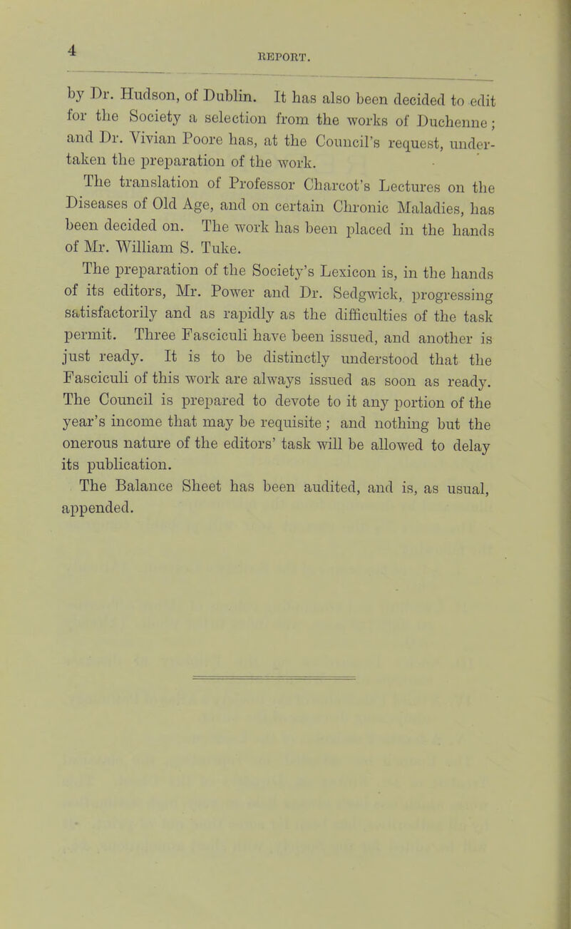 KEPORT. by Dr, Hudson, of Dublin. It has also been decided to edit foi tlie Society a selection from the works of Duchenne; and Di. Vivian 1 oore has, at the Council’s request, under- taken the preparation of the work. The translation of Professor Charcot’s Lectures on the Diseases of Old Age, and on certain Chronic Maladies, has been decided on. The work has been placed in the hands of Mr. William S. Tuke. The preparation of the Society’s Lexicon is, in the hands of its editors, Mr. Power and Dr. Sedgwick, progressing satisfactorily and as rapidly as the difficulties of the task permit. Three Fasciculi have been issued, and another is just ready. It is to be distinctly understood that the Fasciculi of this work are always issued as soon as ready. The Council is prepared to devote to it any portion of the year’s income that may be requisite ; and nothing but the onerous nature of the editors’ task will be allowed to delay its publication. The Balance Sheet has been audited, and is, as usual, appended.
