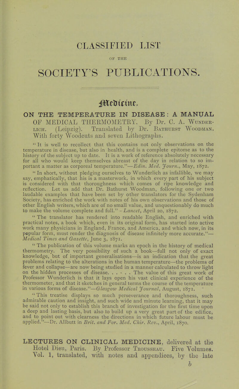 CLASSIFIED LIST OF THE SOCIETY’S PUBLICATIONS. iitctitctnc. ON THE TEMPERATURE IN DISEASE : A MANUAL OF MEDICAL THERMOMETRY. By Dr. C. A. Wunder- lich. (Leipzig). Trauskted by Dr. ILthuest Wood.man. With forty Woodcuts aud seveu Lithographs. “ It is well to recollect that this contains not only observations on the temperature in disease, but also in health, and is a complete epitome as to the history of the subject up to date. It is a work of reference absolutely necessary for all who would keep themselves abreast of the day in relation to so im- portant a matter as corporeal temperature.”—Edin. Med. Journ., May, 1872. “ In short, without pledging ourselves to Wunderlich as infallible, we may say, emphatically, that his is a masterwork, in which every part of his subject is considered with that thoroughness which comes of ripe knowledge and reflection. Let us add that Dr. Bathurst Woodman, following one or two laudable examples that have been set by other translators for the Sydenham Society, has enriched the work with notes of his own observations and those of other English writers, which are of no small value, and unquestionably do much to make the volume complete and full.” - Lancet, April 20, 1872. “ The translator has rendered into readable English, and enriched with practical notes, a book which, even in its original form, has started into active work many physicians in England, France, and America, and which now, in its popular form, must render the diagnosis of disease infinitely more accurate.”— Medical Times and Gazette, June 3, 1871. “ The publication of this volume marks an epoch in the history of medical thermometry. The very possibility of such a book—full not only of exact knowledge, but of important generalisations—is an indication that the great problems relating to the alterations in the human temperature—the problems of fever and collapse—are now being studied in a manner calculated to throw light on the hidden processes of disease. . . - . . The value of this great work of Professor Wunderlich is that it lays open his vast clinical experience of the thermometer, and that it sketches in general terms the course of the temperature in various forms of disease.”—Glasgow Medical Journal, August, 1871. “ This treatise displays so much perseverance and thoroughness, such admirable caution and insight, and such wide and minute learning, that it may be said not only to establish this branch of investigation for the first time upon a deep and lasting basis, but also to build up a very great part of the edifice, and to point out with clearness the directions in which future labour must be applied.”—Dr. Allbutt in Brit, and For. Med. Chir. Rev., April, 1870. LECTURES ON CLINICAL MEDICINE, delivered at the Hotel Dien, Paris. By Professor Trousse.au. Five Volumes. Vol. 1, translated, with notes and appendices, hy the late h