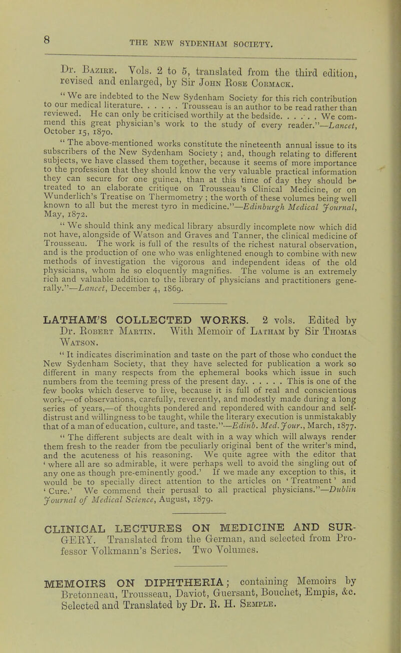 THE NEW SYDENHAM SOCIETY. Dr. I3azire. Vols. 2 to 5, translated from the third edition, revised and enlarged, by Sir John Rose Cormack. We are indebted to the New Sydenham Society for this rich contribution to our medical literature Trousseau is an author to be read rather than reviewed. He can only be criticised worthily at the bedside. ...... We com- mend this great physician’s work to the study of every reader.”—Lancet October 15, 1870. The above-mentioned works constitute the nineteenth annual issue to its subsciibers of the New Sydenham Society ; and, though relating to different subjects, we have classed them together, because it seems of more importance to the profession that they should know the very valuable practical information they can secure for one guinea, than at this time of day they should be treated to an elaborate critique on Trousseau’s Clinical Medicine, or on Wunderlich’s Treatise on Thermometry ; the worth of these volumes being well known to all but the merest tyro in medicine.”—Edinburs'h Medical ’journal. May, 1872. ^ “ We should think any medical library absurdly incomplete now which did not have, alongside of Watson and Graves and Tanner, the clinical medicine of Trousseau. The work is full of the results of the richest natural observation, and is the production of one who was enlightened enough to combine with new methods of investigation the vigorous and independent ideas of the old physicians, whom he so eloquently magnifies. The volume is an extremely rich and valuable addition to the library of physicians and practitioners gene- rally.”—Lancet, December 4, 1869. LATHAM’S COLLECTED WORKS. 2 vols. Edited by Dr. Robert Martin. With Memoir of Lai'ham by Sir Thomas Watson. “ It indicates discrimination and taste on the part of those who conduct the New Sydenham Society, that they have selected for publication a work so different in many respects from the ephemeral books which issue in such numbers from the teeming press of the present day This is one of the few books which deserve to live, because it is full of real and conscientious work,—of observations, carefully, reverently, and modestly made during a long series of years,—of thoughts pondered and repondered with candour and self- distrust and willingness to be taught, while the literary execution is unmistakably that of a man of education, culture, and taste.”—Edinb. Med. Jour., March, 1877. “ The different subjects are dealt with in a way which will always render them fresh to the reader from tbe peculiarly original bent of the writer’s mind, and the acuteness oi his reasoning. We quite agree with the editor that ‘ where all are so admirable, it were perhaps well to avoid the singling out of any one as though pre-eminently good.’ If we made any exception to this, it would be to specially direct attention to the articles on ‘ Treatment ’ and ‘ Cure.’ We commend their perusal to all practical physicians.”—Dublin yournal of Medical Science, August, 1879. CLINICAL LECTURES ON MEDICINE AND SUR- GERY. Translated from tlie German, and selected from Pro- fessor Volkmann’s Series. Two Volumes. MEMOIRS ON DIPHTHERIA; containing Memoirs by Bretonneaii, Trousseau, Daviot, Guersant, Boucliet, Empis, &c. Selected and Translated by Dr. R. H. Semple.