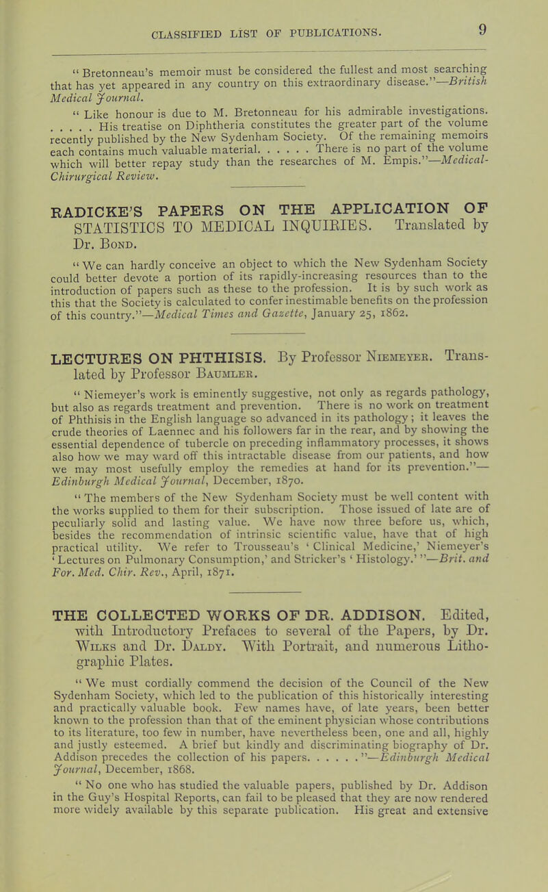 “ Bretonneau’s memoir must be considered the fullest and most searching that has yet appeared in any country on this extraordinary disease.”—British Medical Journal. “ Like honour is due to M. Bretonneau for his admirable investigations. His treatise on Diphtheria constitutes the greater part of the volume recently published by the New Sydenham Society. Of the remaining memoirs each contains much valuable material There is no part of the volume which will better repay study than the researches of M. Empis.”—Mffficfl/- Chirurgical Review. RADICKE'S PAPERS ON THE APPLICATION OF STATISTICS TO MEDICAL INQUIRIES. Translated by Dr. Bond. “We can hardly conceive an object to which the New Sydenham Society could better devote a portion of its rapidly-increasing resources than to the introduction of papers such as these to the profession. It is by such work as this that the Society is calculated to confer inestimable benefits on the profession of this country.”—AferfienZ Thnes and Gazette, January 25, 1862. LECTURES ON PHTHISIS. By Professor Niemeyer. Trans- lated by Professor Baujiler. “ Niemeyer’s work is eminently suggestive, not only as regards pathology, but also as regards treatment and prevention. There is no work on treatment of Phthisis in the English language so advanced in its pathology; it leaves the crude theories of Laennec and his followers far in the rear, and by showing the essential dependence of tubercle on preceding inflammatory processes, it shows also how we may ward off this intractable disease from our patients, and how we may most usefully employ the remedies at hand for its prevention.”— Edinburgh Medical Journal, December, 1870. “The members of the New Sydenham Society must be well content with the works supplied to them for their subscription. Those issued of late are of peculiarly solid and lasting value. We have now three before us, which, besides the recommendation of intrinsic scientific value, have that of high practical utility. We refer to Trousseau’s ‘ Clinical Medicine,’ Niemeyer’s ‘ Lectures on Pulmonary Consumption,’ and Strieker’s ‘ Histology.’ ”—Brit, and For. Med. Chir. Rev., April, 1871. THE COLLECTED WORKS OF DR. ADDISON. Edited, with Introductory Prefaces to several of the Papers, by Dr. Wilks and Dr. Daldy. With Portrait, and numerous Litho- graphic Plates. “ We must cordially commend the decision of the Council of the New Sydenham Society, which led to the publication of this historically interesting and practically valuable book. Few names have, of late years, been better known to the profession than that of the eminent physician whose contributions to its literature, too few in number, have nevertheless been, one and all, highly and justly esteemed. A brief but kindly and discriminating biography of Dr. Addison precedes the collection of his papers ”—Edinburgh Medical Journal, December, 1868. “No one who has studied the valuable papers, published by Dr. Addison in the Guy’s Hospital Reports, can fail to be pleased that they are now rendered more widely available by this separate publication. His great and extensive