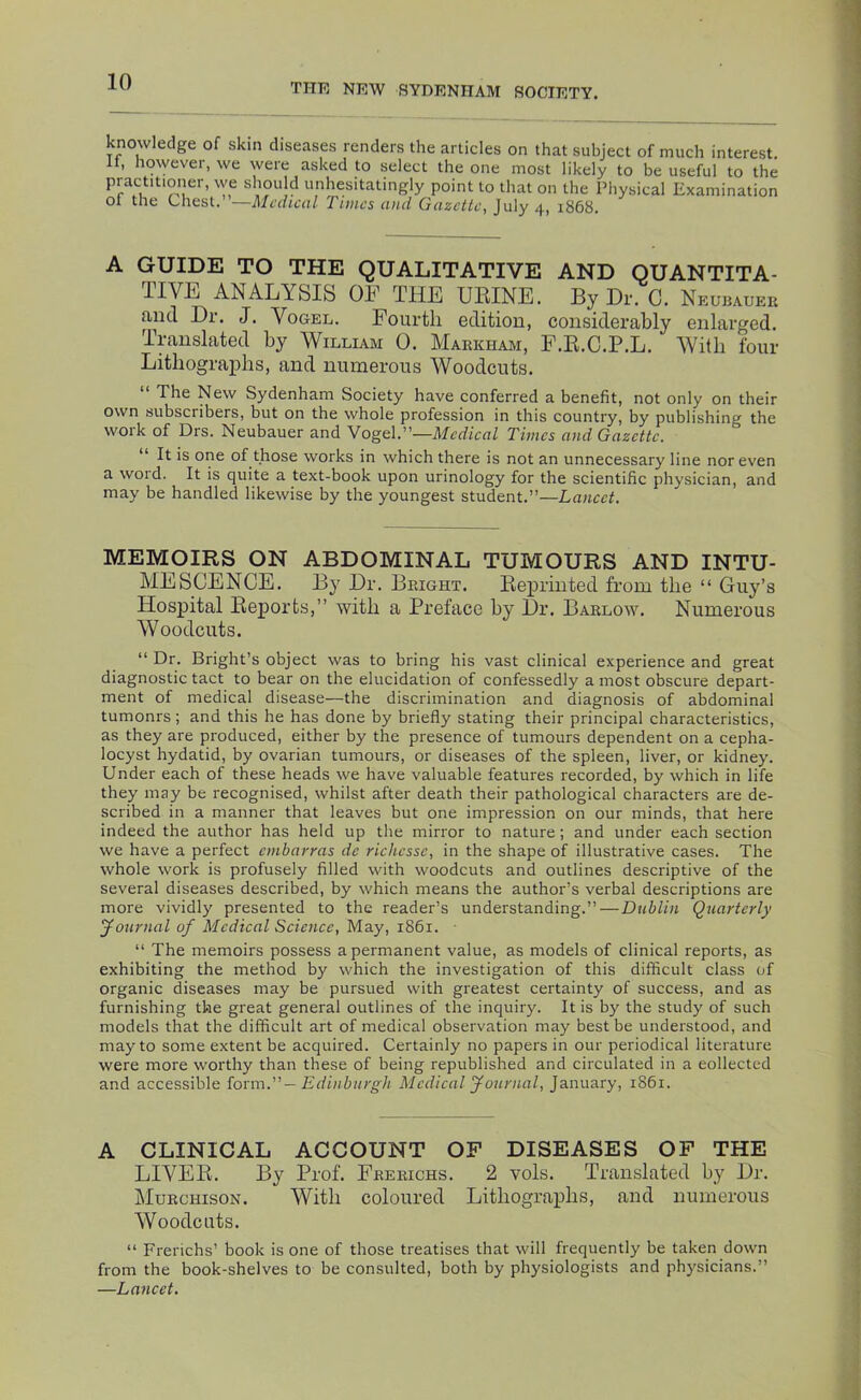 THE NKW SYDENHAM SOCIETY. knowledge of skin diseases renders the articles on that subject of much interest It, however, we were asked to select the one most likely to be useful to the practitioner, vye should unhesitatingly point to that on the Physical Examination ol the Chest. —Medical Times and Gazette, July 4, 1868. A GUIDE TO THE QUALITATIVE AND QUANTITA- TIVE ANALYSIS OF THE HEINE. By Dr. C. Neubauer anti Dr. J. Vogel. Fourth edition, considerably enlarged. Translated by William 0. Markham, F.E.C.P.L. With four Lithographs, and numerous Woodcuts. “ The New Sydenham Society have conferred a benefit, not only on their own subscribers, but on the whole profession in this country, by publishing the woik of Drs. Neubauer and Vogel.”—Medical Times and Gazette. It is one of those works in which there is not an unnecessary line nor even a woid. It is quite a text-book upon urinology for the scientific physician, and may be handled likewise by the youngest student.”—Lancet. MEMOIRS ON ABDOMINAL TUMOURS AND INTU- MESCENCE. By Dr. Bright. Reprinted from the “ Guy’s Hospital Reports,” with a Preface by Dr. Barlow. Numerous Woodcuts. “ Dr. Bright’s object was to bring his vast clinical experience and great diagnostic tact to bear on the elucidation of confessedly a most obscure depart- ment of medical disease—the discrimination and diagnosis of abdominal tumonrs ; and this he has done by briefly stating their principal characteristics, as they are produced, either by the presence of tumours dependent on a cepha- locyst hydatid, by ovarian tumours, or diseases of the spleen, liver, or kidney. Under each of these heads we have valuable features recorded, by which in life they may be recognised, whilst after death their pathological characters are de- scribed in a manner that leaves but one impression on our minds, that here indeed the author has held up the mirror to nature; and under each section we have a perfect embarras de richesse, in the shape of illustrative cases. The whole work is profusely filled with woodcuts and outlines descriptive of the several diseases described, by which means the author’s verbal descriptions are more vividly presented to the reader’s understanding.”—Dublin Quarterly yournal of Medical Science, May, 1861. ■ “ The memoirs possess a permanent value, as models of clinical reports, as exhibiting the method by which the investigation of this difficult class of organic diseases may be pursued with greatest certainty of success, and as furnishing the great general outlines of the inquiry. It is by the study of such models that the difficult art of medical observation may best be understood, and may to some extent be acquired. Certainly no papers in our periodical literature were more worthy than these of being republished and circulated in a collected and accessible torm.”— Edinburgh Medical yournal, January, 1861. A CLINICAL ACCOUNT OF DISEASES OF THE LIVER. By Prof. Freeichs. 2 vols. Translated by Dr. Murchison. With coloured Lithographs, and numerous Woodcuts. “ Frerichs’ book is one of those treatises that will frequently be taken down from the book-shelves to be consulted, both by physiologists and physicians.” —Lancet.