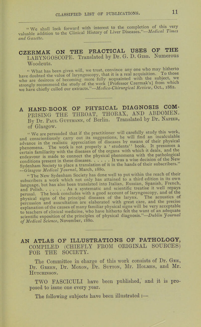 “We shall look forward with interest to the completion of this very valuable addition to the Clinical History of Liver Diseases. —Medical Times and Gazette. CZERMAK ON THE PRACTICAL USES OF THE LARYNGOSCOPE. TransLated by Dr. G. D. Gibb. Numerous Woodcuts. “ What has been given will, we trust, convince any one who may hitherto have doubted the value of laryngoscopy, that it is a real acquisition. To those who are desirous of becoming more fully acquainted with the subject, we strongly recommend the study of the work [Professor Czermak s] from which we have chiefly culled our extracts.”—Review, Oct., 1862. A HAND-BOOK OF PHYSICAL DIAGNOSIS COM- PRISING THE THROAT, THORAX, AND ABDOMEN. By Dr. Paul Guttmann, of Berlin. Translated by Dr. Napiee, of Glasgow. “ We are persuaded that if the practitioner will carefully study this work, and conscientiously carry out its suggestions, he will find an incalculable advance in the realistic appreciation of diseases by means of their physical phenomena. The work is not properly a ‘students” book. It presumes a certain familiarity with the diseases of the organs with which it deals, and the endeavour is made to connect the physical phenomena with the pathological conditions present in these diseases It was a wise decision of the New Sydenham Society to place a translation of it m the hands of their subscribers. —Glasgow Medical yournal, March, 1880. “ The New Sydenham Society has done well to put within the reach of their subscribers a work which not only has attained to a third edition in its own language, but has also been translated into Italian, Russian, Spanish, French, and Polish As a systematic and scientific treatise it well repays perusal. The book concludes with a good account of laryngoscopy, and of the physical signs of the principal diseases of the larynx. The acoustics of percussion and auscultation are elaborated with great care, and the precise explanation of the causes of many familiar physical signs will be very acceptable to teachers of clinical medicine, who have hitherto felt the want of an adequate scientific exposition of the principles of physical diagnosis.”—Dh6//« Journal of Medical Science, November, 1880. AN ATLAS OF ILLUSTRATIONS OF PATHOLOGY, COMPILED (CHIEFLY FROM ORIGINAL SOURCES) FOR THE SOCIETY. The Committee in charge of this work consists of Dr. Gee, Dr. Green, Dr. Moxon, Dr. Sutton, Mr. Holmes, and Mr. HuTCmNSON. TWO FASCICULI have been pubhshed,’ and it is pro- posed to issue one every year. The following subjects have been illustrated :—