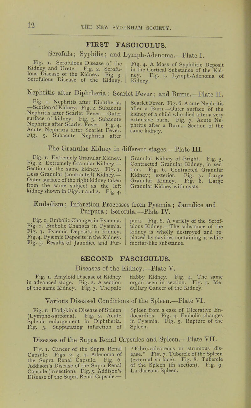 FIRST FASCICULUS. Scrofula; Syphilis ; and Lymph-Adenoma.—Plate I. Fig. I. Scrofulous Disease of the Kidney and Ureter. Fig. 2. Scrofu- lous Disease of the Kidney. Fig. 3. Scrofulous Disease of the Kidney. Fig. 4. A Mass of Syphilitic Deposit in the Cortical Substance of the Kid- ney. Fig. 5. Lymph-Adenoma of Kidney. Nephritis after Diphtheria; Scarlet Fever; and Burns.—Plate II. Fig. I. Nephritis after Diphtheria. —Section of Kidney. Fig. 2. Subacute Nephritis after Scarlet Fever.—Outer surface of kidney. Fig. 3. Subacute Nephritis after Scarlet Fever. Fig. 4. Acute Nephritis after Scarlet Fever. Fig. 5. Subacute Nephritis after Scarlet Fever. Fig. 6. A cute Nephritis after a Burn.—Outer surface of the kidney of a child who died after a very extensive burn. Fig. 7. Acute Ne- phritis after a Burn.—Section ot the same kidney. The Granular Kidney in different stages.—Plate III. Fig. I. Extremely Granular Kidney. Fig. 2. Extremely Granular Kidney.— Section of the same kidney. Fig. 3. Less Granular (contracted) Kidney.— Outer surface of the right kidney taken from the same subject as the left kidney shown in Figs, i and 2. Fig. 4. Granular Kidney of Bright. Fig. 5. Contracted Granular Kidney, in sec- tion. Fig. 6. Contracted Granular Kidney; exterior. Fig. 7. Large Granular Kidney. Fig. 8. Large Granular Kidney with cysts. Embolism; Infarction Processes from Pyaemia; Jaundice and Purpura; Scrofula.—Plate IV. Fig. I. Embolic Changes in Pyremia. Fig. 2. Embolic Changes in Pyaemia. Fig. 3. Pyaemic Deposits in Kidney. Fig. 4. Pysmic Deposits in the Kidney. Fig. 5. Results of Jaundice and Pur- pura. Fig. 6. A variety of the Scrof- ulous Kidney.—The substance of the kidney is wholly destroyed and re- placed by cavities containing a white mortar-like substance. SECOND FASCICULUS. Diseases of the Kidney.—Plate V. Fig. I. Amyloid Disease of Kidney in advanced stage. Fig. 2. A section of the same Kidney. Fig. 3. The pale flabby Kidney. Fig. 4. The same organ seen in section. Fig. 5. Me- dullary Cancer of the Kidney. Various Diseased Conditions of the Spleen.—Plate VI. Fig. I. Hodgkin’s Disease of Spleen (Lympho-sarcoma). Fig. 2. Acute Splenic enlargement in Diphtheria. Fig. 3. Suppurating infarction of Spleen from a case of Ulcerative En- docarditis. Fig. 4. Embolic changes in Pyaemia. Fig. 5. Rupture of the Spleen. Diseases of the Supra Renal Capsules and Spleen.—Plate VII. Fig. I. Cancer of the Supra Renal Capsule. Figs. 2, 3, 4. Adenoma of the Supra Renal Capsule. Fig. 6. Addison’s Disease of the Supra Renal Capsule (in section). Fig. 5. Addison’s Disease of the Supra Renal Capsule.— “ Fibro-calcareous or strumous dis- ease.” Fig. 7. Tubercle of the Spleen (external surface). Fig. 8. Tubercle of the Spleen (in section). Fig. 9. Lardaceous Spleen.