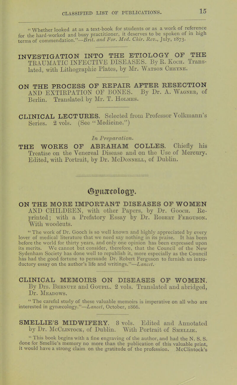 “ Whether looked at as a text-book for students or as a work of reference for the hard-worked and busy practitioner, it deserves to be spoken of in high terms of commendation.—Brit, ciiid For, Med, Chir, Rev,, July, 1873- INVESTIGATION INTO THE ETIOLOGY OF THE TEAUMATIG INFECTIVE DISEASES. By E. Koch. Trans- lated, with LithograpLic Plates, by Mr. Watson Cheyne. ON THE PROCESS OF REPAIR AFTER RESECTION AND EXTIRPATION OF BONES. By Dr. A. Wagnek, of Berlin. Translated by Mr. T. Holmes. CLINICAL LECTURES. Selected from Professor Volkmann’s Series. 2 vols. (See “ Medicine.”) In Prejjaration. THE WORKS OF ABRAHAM COLLES. Chiefly his Treatise on the Venereal Disease and on the Use of Mercury. Edited, with Portrait, by Dr. McDonnell, of Dublin. ON THE MORE IMPORTANT DISEASES OF WOMEN AND CHILDEEN, with other Papers, by Dr. Gooch. Ee- printed; with a Prefatory Essay by Dr. Roeekt Ferguson. With woodcuts. “ The work of Dr. Gooch is so well known and highly appreciated by every lover of medical literature that we need say nothing in its praise. It has been before the world for thirty years, and only one opinion has been expressed upon its merits. We cannot but consider, therefore, that the Council of the New Sydenham Society has done well to republish it, more especially as the Council has had the good fortune to persuade Dr. Robert Ferguson to furnish an intro- ductory essay on the author’s life and writings.”—Laneet. CLINICAL MEMOIRS ON DISEASES OF WOMEN. By Drs. Bernutz aud Goupil. 2 vols. Translated and abridged, Dr. Meadows. “ The careful study of these valuable memoirs is imperative on all who are interested in gynascology.”—Laneet, October, 1S66. SMELLIE'S MIDWIFERY. 3 vols. Edited and Annotated by Dr. McClintock, of Dublin. With Portrait of Smellie. “ This book begins with a fine engraving of the author, and had the N. S. S. done for Smellie’s memory no more than the publication of this valuable print, it would have a strong claim on the gratitude of the profession. McClintock’s