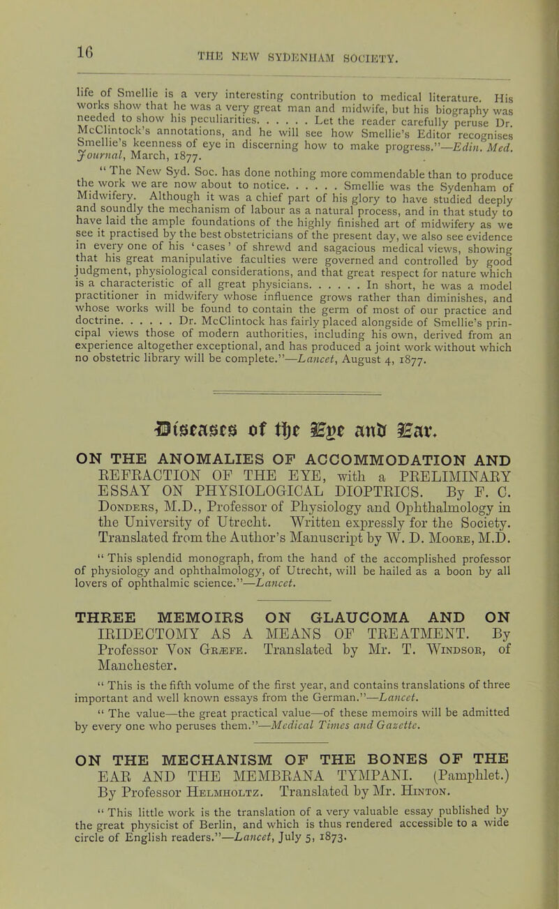 IG life of Smellie is a very interesting contribution to medical literature. His works show that he was a very great man and midwife, but his biography was needed to show his peculiarities Let the reader carefully peruse Dr. McClintock’s annotations, and he will see how Smellie’s Editor recognises Smelhe’s keenness of eye in discerning how to make progress.”— Journal, March, 1877. ‘‘ The New Syd. Soc. has done nothing more commendable than to produce the work we are now about to notice Smellie was the Sydenham of Midwifery. Although it was a chief part of his glory to have studied deeply and soundly the mechanism of labour as a natural process, and in that study to have laid the ample foundations of the highly finished art of midwifery as we see it practised by the best obstetricians of the present day, we also see evidence in every one of his ‘cases’ of shrewd and sagacious medical views, showing that his great manipulative faculties were governed and controlled by good judgment, physiological considerations, and that great respect for nature which is a characteristic of all great physicians In short, he was a model practitioner in midv/ifery whose influence grows rather than diminishes, and whose works will be found to contain the germ of most of our practice and doctrine Dr. McClintock has fairly placed alongside of Smellie’s prin- cipal views those of modern authorities, including his own, derived from an experience altogether exceptional, and has produced a joint work without which no obstetric library will be complete.”—Lancet, August 4, 1877. lltstases of anU iEai\ ON THE ANOMALIES OF ACCOMMODATION AND EEFEACTION OF THF FYF, with a PEFLIMINAEY FSSAY ON PHYSIOLOGICAL DIOPTEICS. By F. 0. Dondeks, M.D., Professor of Physiology and Ophthalmology in the University of Utrecht, Written expressly for the Society. Translated from the Author’s Manuscript by W. D. Mooee, M.JD. “ This splendid monograph, from the hand of the accomplished professor of physiology and ophthalmology, of Utrecht, will be hailed as a boon by all lovers of ophthalmic science.”—Lancet. THREE MEMOIRS ON GLAUCOMA AND ON lEIDECTOMY AS A MEANS OF TREATMENT. By Professor Von Gk.®fe. Translated by Mr. T. Windsor, of Manchester. “ This is the fifth volume of the first year, and contains translations of three important and well known essays from the German.”—Lancet. “ The value—the great practical value—of these memoirs will be admitted by every one who peruses them.”—Medical Times and Gazette. ON THE MECHANISM OF THE BONES OF THE EAR AND THE MEMBRANA TYMPANI. (Pamphlet.) By Professor Helmholtz. Translated by Mr. Hinton. “ This little work is the translation of a very valuable essay published by the great physicist of Berlin, and which is thus rendered accessible to a wide circle of English readers.”—Lancet, July 5, 1873.