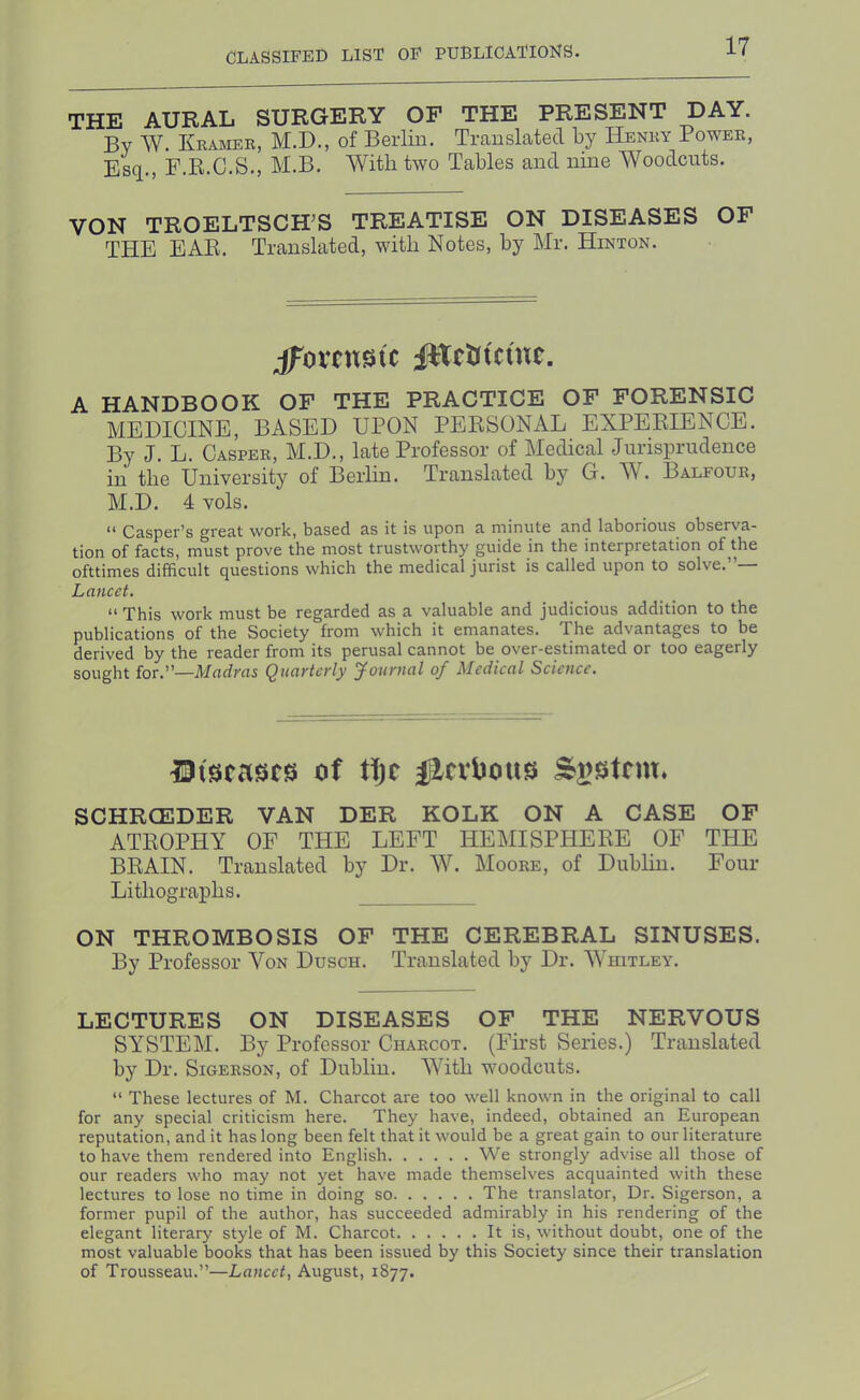 THE AURAL SURGERY OF THE PRESENT DAY. By W. Kramee, M.D., of Berlin. Translated by Henry Power, Esq., F.E.C.S., M.B. With two Tables and nine Woodcuts. VON TROELTSCH^S TREATISE ON DISEASES OF THE EAR. Translated, with Notes, by Mr. Hinton. jfovcnstc JHcUtcutc. A HANDBOOK OF THE PRACTICE OF FORENSIC MEDICINE, BASED UPON PERSONAL EXPERIENCE. By J. L. Casper, M.D., late Professor of Medical Jurisprudence in the University of Berlin. Translated by G. W. Balfour, M.D. 4 vols. “ Casper’s great work, based as it is upon a minute and laborious observa- tion of facts, must prove the most trustworthy guide in the interpretation of the ofttimes difficult questions which the medical jurist is called upon to solve.”— Lancet. ” This work must be regarded as a valuable and judicious addition to the publications of the Society from which it emanates. The advantages to be derived by the reader from its perusal cannot be over-estimated or too eagerly sought for.”—Madyas Quavtcvly youynal of Medical Science. IJtscascs of ii)t flcvbous SCHRCEDER VAN DER KOLK ON A CASE OF ATROPHY OF THE LEFT HEMISPHERE OF THE BRAIN. Translated by Dr. W. Moore, of Dublin. Four Lithographs. ON THROMBOSIS OF THE CEREBRAL SINUSES. By Professor Von Dusch. Translated by Dr. Whitley. LECTURES ON DISEASES OF THE NERVOUS SYSTEM. By Professor Charcot. (First Series.) Translated by Dr. Sigerson, of Dublin. With woodcuts. “ These lectures of M. Charcot are too well known in the original to call for any special criticism here. They have, indeed, obtained an European reputation, and it has long been felt that it would be a great gain to our literature to have them rendered into English We strongly advise all those of our readers who may not yet have made themselves acquainted with these lectures to lose no time in doing so The translator. Dr. Sigerson, a former pupil of the author, has succeeded admirably in his rendering of the elegant literary style of M. Charcot It is, without doubt, one of the most valuable books that has been issued by this Society since their translation of Trousseau.”—Lancet, August, 1877.