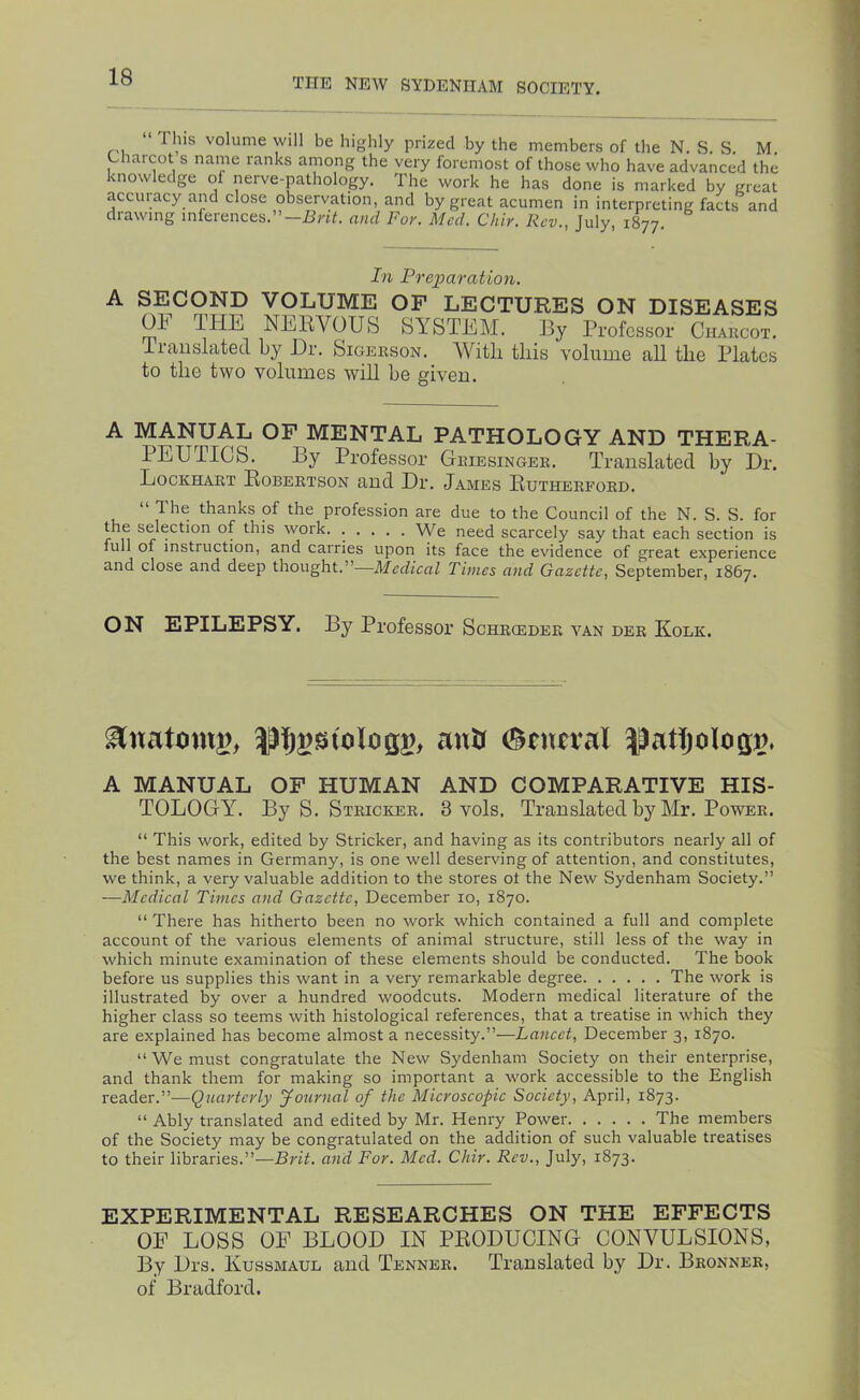 “ This volume will be highly prized by the members of the N. S. S. M. Charcot s name ranks among the very foremost of those who have advanced the knowledge of nerve-pathology. The work he has done is marked by great accuiacy and close observation, and by great acumen in interpreting facts and drawing inferences.”—HHC and For. Med. Chir. Rev., July, 1877. hi Prei^aration. SECOND VOLUME OF LECTURES ON DISEASES OF THE NERVOUS SYSTEM. By Professor Charcot. iraiislated by Hr. Sioerson. AVitli tliis volume all the Plates to the two volumes will be given. A MANUAL OF MENTAL PATHOLOGY AND THERA- PEUTICS. By Professor Griesinger. Translated by Hr. Lockhart Robertson and Hr. James Rutherford. The thanks of the profession are due to the Council of the N. S. S. for the selection of this work. ..... We need scarcely say that each section is full of instruction, and carries upon its face the evidence of great experience and close and deep thought.”—Medical Times and Gazette, September, 1867. ON EPILEPSY. By Professor Schrceder van der Kolk. antf 0tutval ^^atjologp. A MANUAL OF HUMAN AND COMPARATIVE HIS- TOLOGY^. By S. Stricker. 3 vols. Translated by Mr. Power. “ This work, edited by Stricker, and having as its contributors nearly all of the best names in Germany, is one well deserving of attention, and constitutes, we think, a very valuable addition to the stores ot the New Sydenham Society.” —Medical Times and Gazette, December 10, 1870. “ There has hitherto been no work which contained a full and complete account of the various elements of animal structure, still less of the way in which minute examination of these elements should be conducted. The book before us supplies this want in a very remarkable degree The work is illustrated by over a hundred woodcuts. Modern medical literature of the higher class so teems with histological references, that a treatise in which they are explained has become almost a necessity.”—Lancet, December 3, 1870. “ We must congratulate the New Sydenham Society on their enterprise, and thank them for making so important a work accessible to the English reader.”—Quarterly Journal of the Microscopic Society, April, 1873. “ Ably translated and edited by Mr. Henry Power The members of the Society may be congratulated on the addition of such valuable treatises to their libraries.”—Brit, and For. Med. Chir. Rev., July, 1873. EXPERIMENTAL RESEARCHES ON THE EFFECTS OF LOSS OF BLOOD IN PRODUCING CONVULSIONS, By Hrs. Kussmaul and Tenner. Translated by Dr. Bronner, of Bradford.
