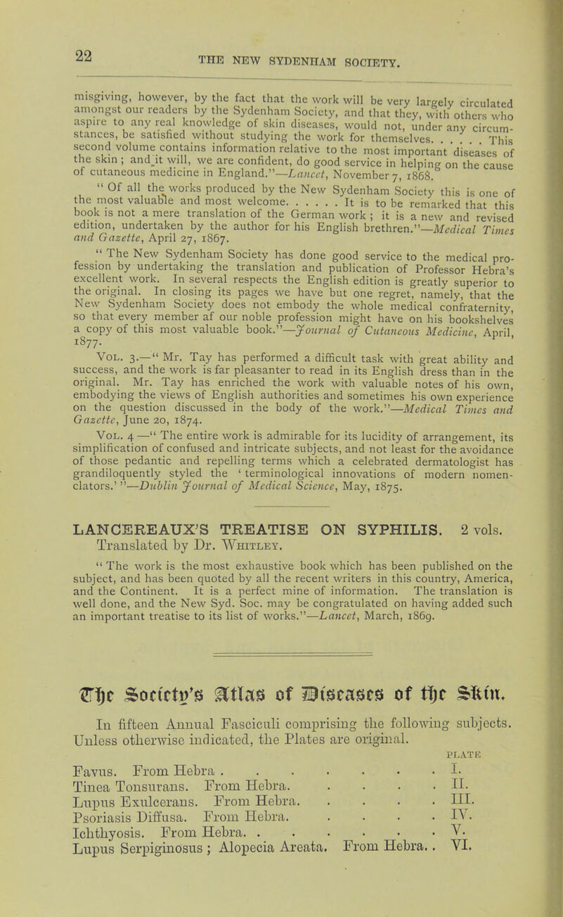 misgiving, however, by the fact that the work will be very largely circulated amongst our readers by the Sydenham Society, and that they, with others who aspire to any real knowledge of skin diseases, would not, under any circum- stances, be satisfied without studying the work for themselves This second volume contains information relative to the most important ’diseases of the skin ; andjt will, we are confident, do good service in helping on the cause of cutaneous medicine in England.”—November 7, 186S. “ Of all the works produced by the New Sydenham Society this is one of the most valuable and most welcome It is to be remarked that this book is not a mere translation of the German work ; it is a new and revised edition, undertaken by the author for his English brethren.”—Times and Gazette, April 27, 1867. “ The New Sydenham Society has done good service to the medical pro- fession by undertaking the translation and publication of Professor Hebra’s excellent work. In several respects the English edition is greatly superior to the original. In closing its pages we have but one regret, namely, that the New Sydenham Society does not embody the whole medical confraternity, so that every member af our noble profession might have on his bookshelves a copy of this most valuable book.”—Journal of Cutajieous Medicine, April 1877. VoL. 3.—“ Mr. Tay has performed a difficult task with great ability and success, and the work is far pleasanter to read in its English dress than in the original. Mr. Tay has enriched the work with valuable notes of his own, embodying the views of English authorities and sometimes his own experience on the question discussed in the body of the work.”—Medical Times and Gazette, June 20, 1874. VoL. 4—“ The entire work is admirable for its lucidity of arrangement, its simplification of confused and intricate subjects, and not least for the avoidance of those pedantic and repelling terms which a celebrated dermatologist has grandiloquently styled the ‘ terminological innovations of modern nomen- clators.’ ”—Dublin Journal of Medical Science, May, 1875. LANCEREAUX^S TREATISE ON SYPHILIS. 2 vols. Translated by Dr. Whitley. ” The work is the most exhaustive book which has been published on the subject, and has been quoted by all the recent writers in this country, America, and the Continent. It is a perfect mine of information. The translation is well done, and the New Syd. Soc. may be congratulated on having added such an important treatise to its list of works.”—Lancet, March, 1869. Soc(cti/S) of of tfjc Slum 111 fifteen Annual Fasciculi comprising the folloiving subjects. Unless otherwise indicated, the Plates are original. ELATE Favus. From Hebra Tinea Tonsurans. From Hebra. Lupus Exulcerans. From Hebra. Psoriasis Diffusa. From Hebra. Ichthyosis. From Hebra. ..... Lupus Serpiginosus ; Alopecia Areata. From Hebra. I. II. HI. IV. V. VI.