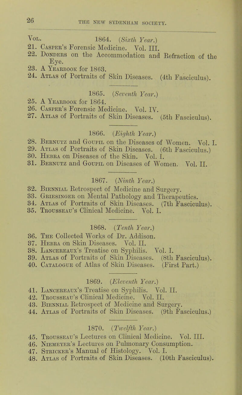 20 VoL. 1804. {Sixth Year.) 21. Caspek’s Forensic Medicine. Vol. III. 22. Donders on the Accommodation and Eefraction of the Eye. 23. A Yearbook for 1803. 24. Atlas of Portraits of Skin Diseases. (4th Fasciculus). 1805. {Seventh Year.) 25. A Yearbook for 1804. 20. Casper’s Forensic Medicine. Vol. IV. 27. Atlas of Portraits of Skin Diseases. (5th Fasciculus). 1800. {Eighth Year.) 28. Bernutz and Goupil on the Diseases of Women. Vol. I. 29. Atlas of Portraits of Skin Diseases. (Oth Fasciculus.) 30. Hebra on Diseases of the Skin. Vol. I. 31. Bernutz and Goupil on Diseases of Women. Vol. II. 1807. {Ninth Year.) 32. Biennial Eetrospect of Medicine and Surgery. 33. Griesinger on Mental Pathology and Therapeutics. 34. Atlas of Portraits of Skin Diseases. (7th Fasciculus). 35. Trousseau’s Clinical Medicine. Vol. I. 1808. {Tenth Year.) 30. The Collected Works of Dr. Addison. 37. Hebra on Skin Diseases. Vol. II. 38. Lancereaux’s Treatise on Syphilis. Vol. I. 39. Atlas of Portraits of Skin Diseases. (8th Fasciculus). 40. Catalogue of Atlas of Skin Diseases. (Fu’st Part.) 1809. {Eleventh Year.) 41. Lancereaux’s Treatise on Syphilis. Vol. II. 42. Trousseau’s Clinical Medicine. Vol. II. 43. Biennial Eetrospect of Medicine and Siu’gery. 44. Atlas of Portraits of Skin Diseases. (9th Fasciculus.) 1870. {Twelfth Year.) 45. Trousseau’s Lectures on Clinical Medicine. Vol. III. 40. Niemeyer’s Lectures on Pulmonary Consumption. 47. Stricker’s Manual of Histology. Vol. I. 48. Atlas of Portraits of Skin Diseases. (10th Fasciculus).